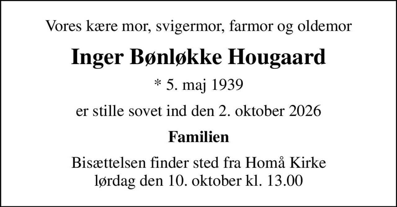Vores kære mor, svigermor, farmor og oldemor
Inger Bønløkke Hougaard
* 5. maj 1939
er stille sovet ind den 2. oktober 2026
Familien
Bisættelsen finder sted fra Homå Kirke  lørdag den 10. oktober kl. 13.00
