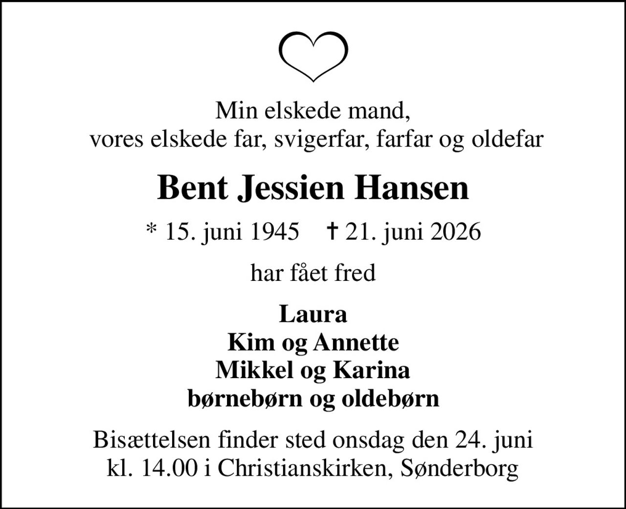 Min elskede mand,  vores elskede far, svigerfar, farfar og oldefar
Bent Jessien Hansen
* 15. juni 1945    ✝ 21. juni 2026
har fået fred
Laura Kim og Annette Mikkel og Karina børnebørn og oldebørn
Bisættelsen finder sted onsdag den 24. juni kl. 14.00 i Christianskirken, Sønderborg