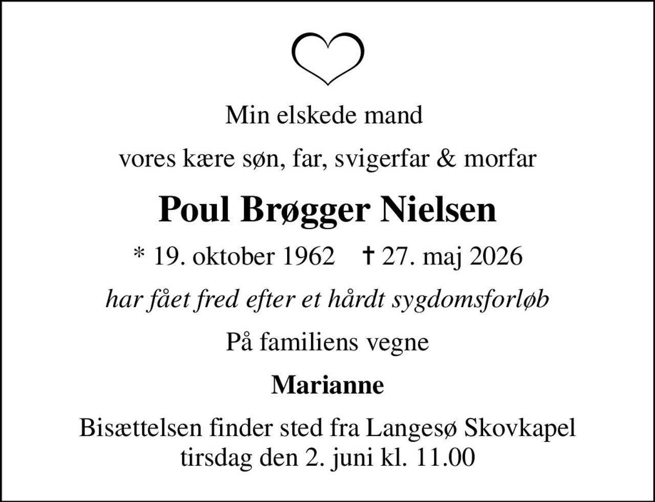 Min elskede mand 
vores kære søn, far, svigerfar & morfar
Poul Brøgger Nielsen
* 19. oktober 1962    ✝ 27. maj 2026
har fået fred efter et hårdt sygdomsforløb
På familiens vegne
Marianne
Bisættelsen finder sted fra Langesø Skovkapel  tirsdag den 2. juni kl. 11.00