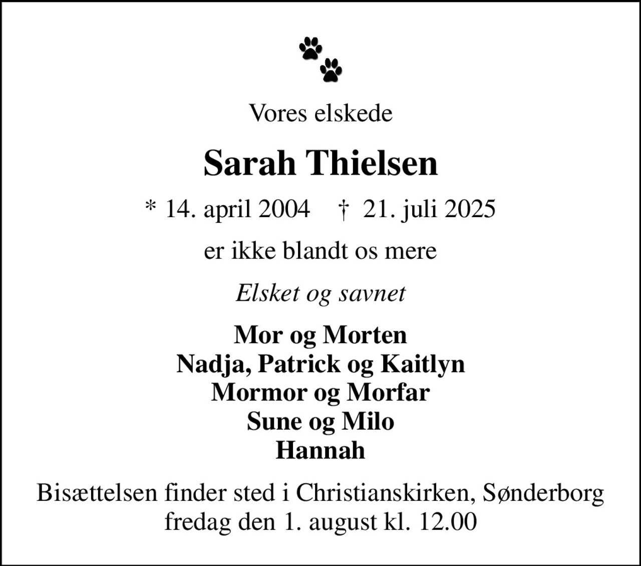 Vores elskede
Sarah Thielsen
* 14. april 2004    ✝ 21. juli 2025
er ikke blandt os mere
Elsket og savnet
Mor og Morten Nadja, Patrick og Kaitlyn Mormor og Morfar Sune og Milo Hannah
Bisættelsen finder sted i Christianskirken, Sønderborg  fredag den 1. august kl. 12.00