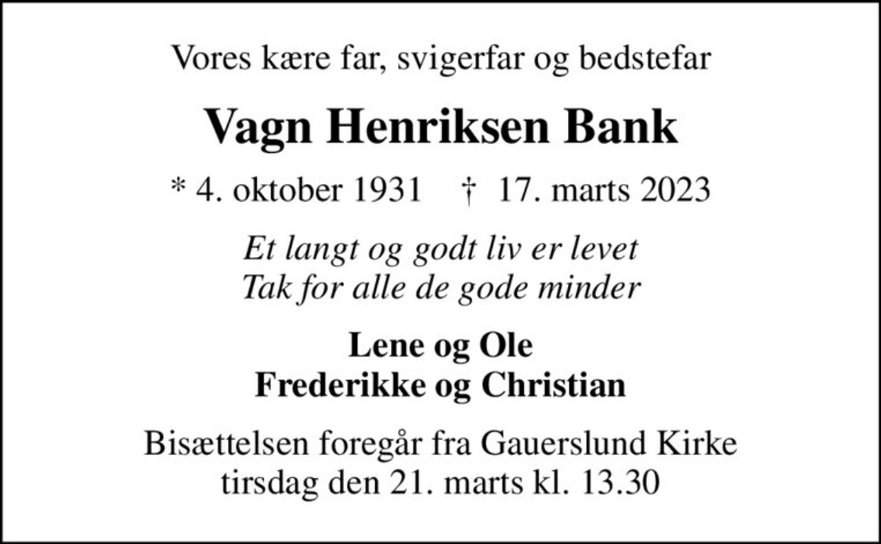 Vores kære far, svigerfar og bedstefar
Vagn Henriksen Bank
* 4. oktober 1931    ✝ 17. marts 2023
Et langt og godt liv er levet Tak for alle de gode minder
Lene og Ole Frederikke og Christian
Bisættelsen foregår fra Gauerslund Kirke  tirsdag den 21. marts kl. 13.30