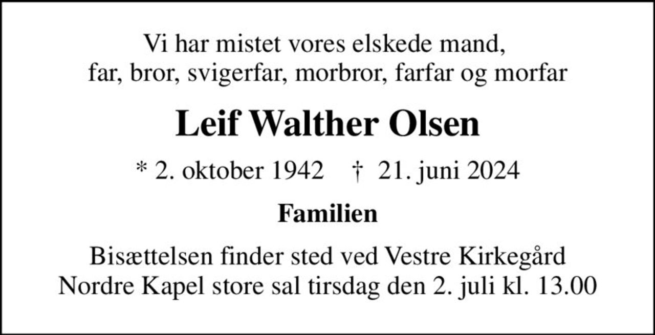 Vi har mistet vores elskede mand,  far, bror, svigerfar, morbror, farfar og morfar
Leif Walther Olsen
* 2. oktober 1942    ✝ 21. juni 2024
Familien
Bisættelsen finder sted ved Vestre Kirkegård Nordre Kapel store sal  tirsdag den 2. juli kl. 13.00