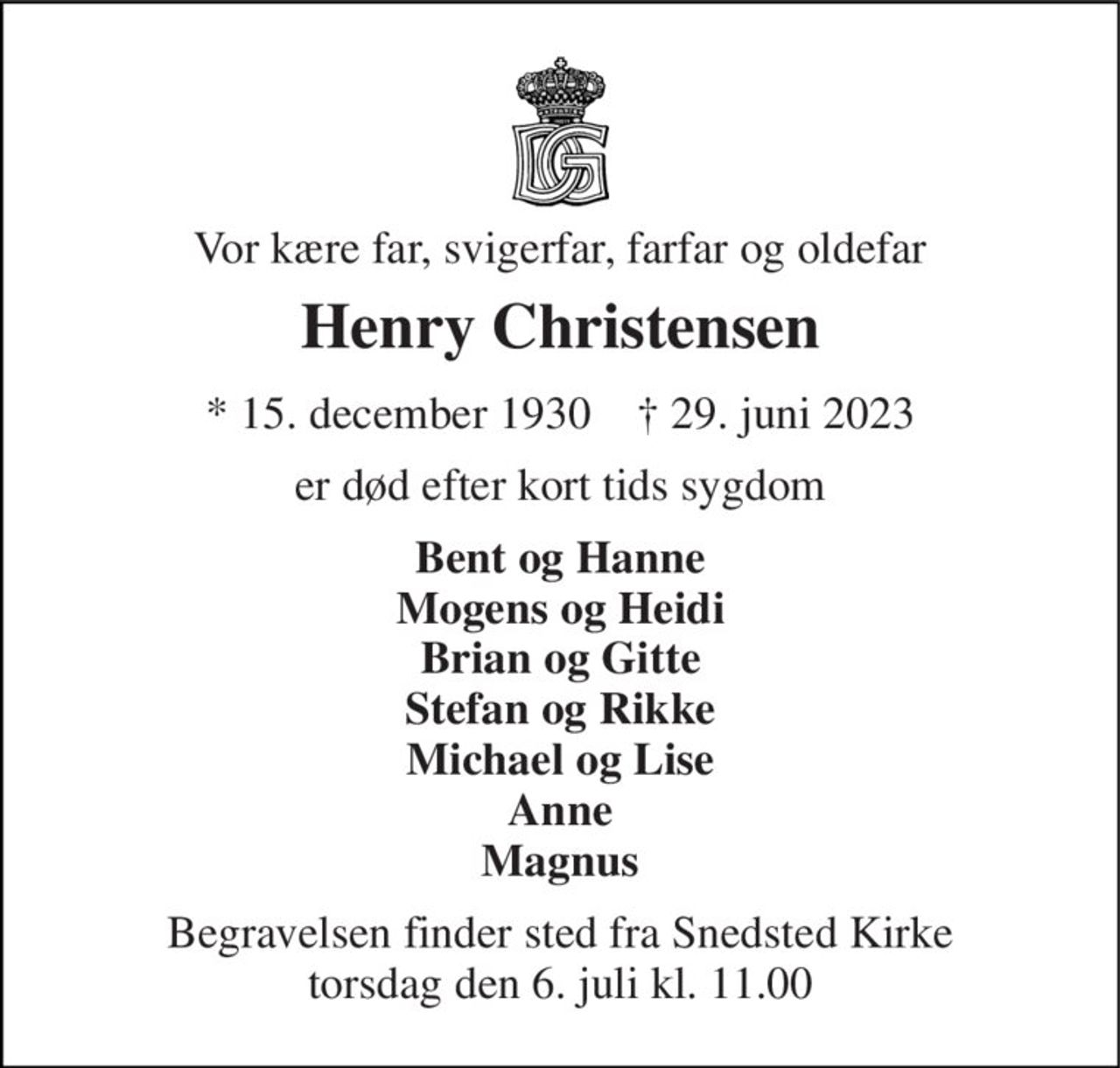 Vor kære far, svigerfar, farfar og oldefar 
Henry Christensen 
* 15. december 1930    † 29. juni 2023 
er død efter kort tids sygdom 
Bent og Hanne Mogens og Heidi Brian og Gitte Stefan og Rikke Michael og Lise Anne Magnus 
Begravelsen finder sted fra Snedsted Kirke torsdag den 6. juli kl. 11.00