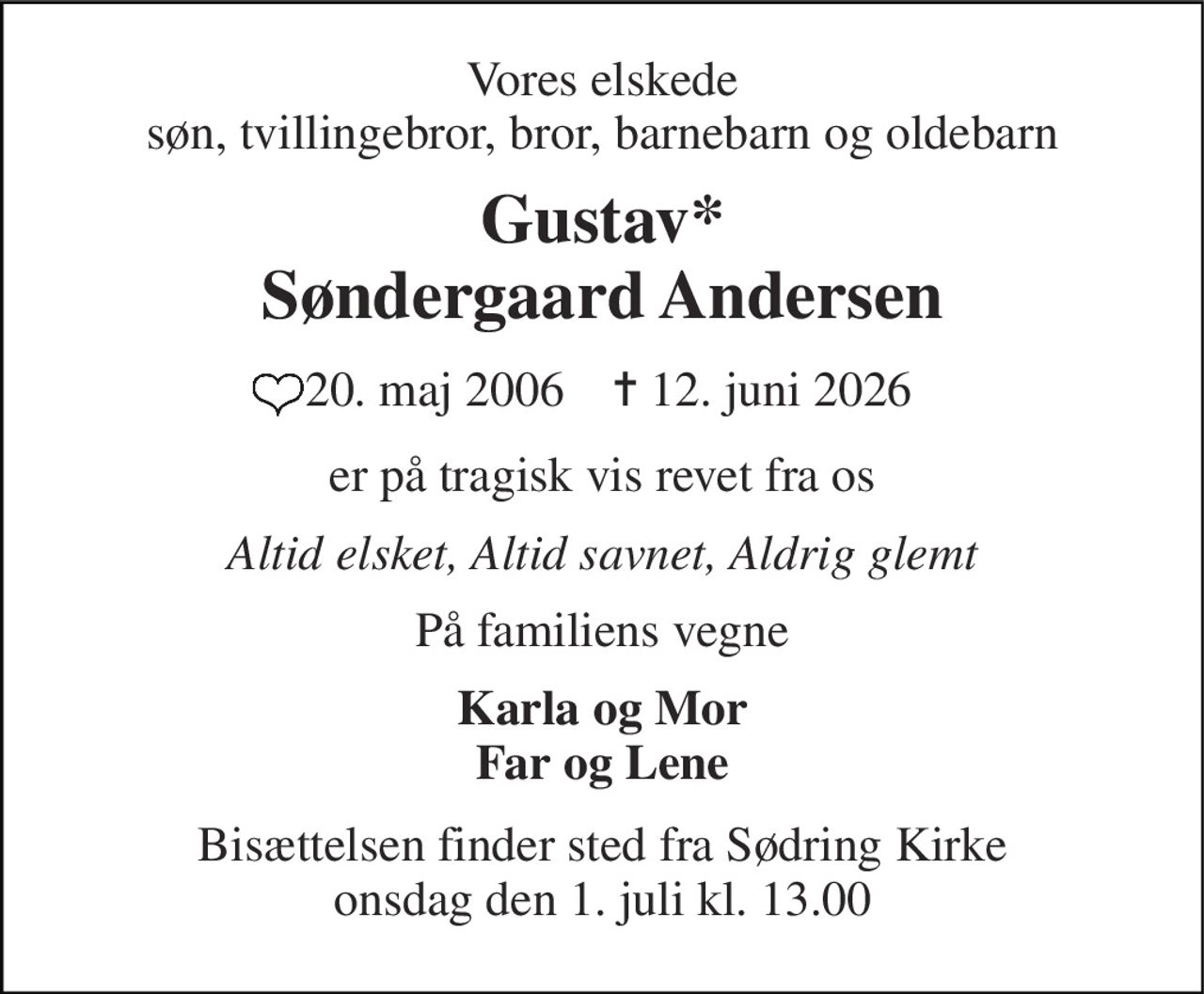 Vores elskede søn, tvillingebror, bror, barnebarn og oldebarn 
Gustav* Søndergaard Andersen 
 20. maj 2006​    ✝​ 12. juni 2026 
er på tragisk vis revet fra os 
Altid elsket, Altid savnet, Aldrig glemt 
På familiens vegne 
Karla og Mor Far og Lene 
Bisættelsen​ finder sted fra Sødring Kirke​ onsdag den 1. juli​ kl. 13.00