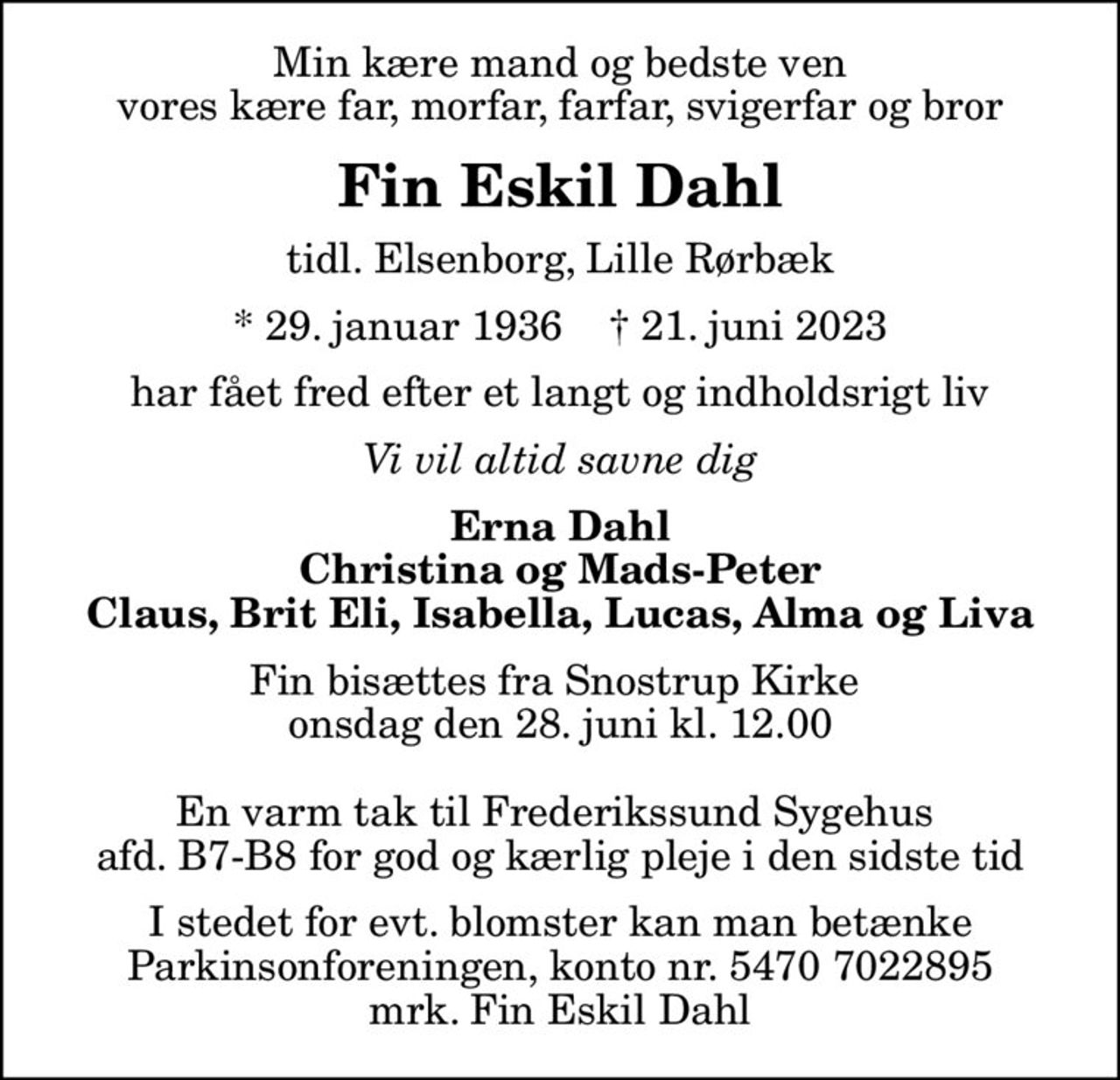Min kære mand og bedste ven vores kære far, morfar, farfar, svigerfar og bror
Fin Eskil Dahl
tidl. Elsenborg, Lille Rørbæk
* 29. januar 1936    ✝ 21. juni 2023
har fået fred efter et langt og indholdsrigt liv
Vi vil altid savne dig
Erna Dahl Christina og Mads-Peter Claus, Brit Eli, Isabella, Lucas, Alma og Liva
Fin bisættes fra Snostrup Kirke  onsdag den 28. juni kl. 12.00  En varm tak til Frederikssund Sygehus  afd. B7-B8 for god og kærlig pleje i den sidste tid
I stedet for evt. blomster kan man betænke
					Parkinsonforeningen kontonr.54707022895mrk. Fin
					Eskil Dahl