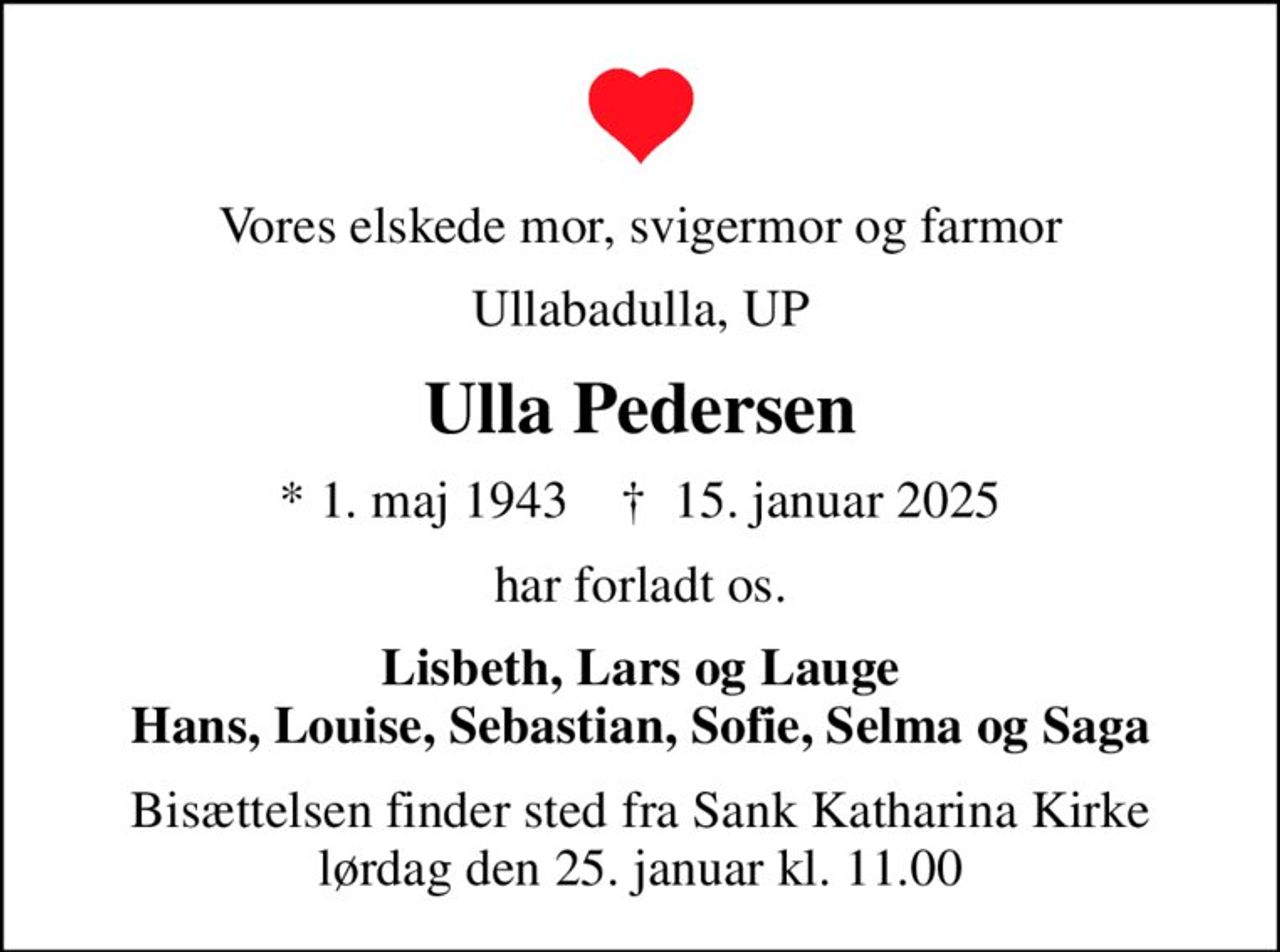 Vores elskede mor, svigermor og farmor
Ullabadulla, UP
Ulla Pedersen
* 1. maj 1943    ✝ 15. januar 2025
har forladt os.
Lisbeth, Lars og Lauge Hans, Louise, Sebastian, Sofie, Selma og Saga
Bisættelsen finder sted fra Sank Katharina Kirke lørdag den 25. januar kl. 11.00