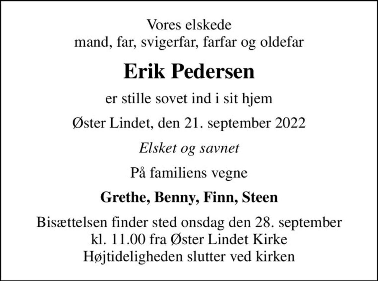 Vores elskede mand, far, svigerfar, farfar og oldefar
Erik Pedersen
er stille sovet ind i sit hjem
Øster Lindet, den 21. september 2022
Elsket og savnet
På familiens vegne
Grethe, Benny, Finn, Steen
Bisættelsen finder sted onsdag den 28. september kl. 11.00 fra Øster Lindet Kirke Højtideligheden slutter ved kirken