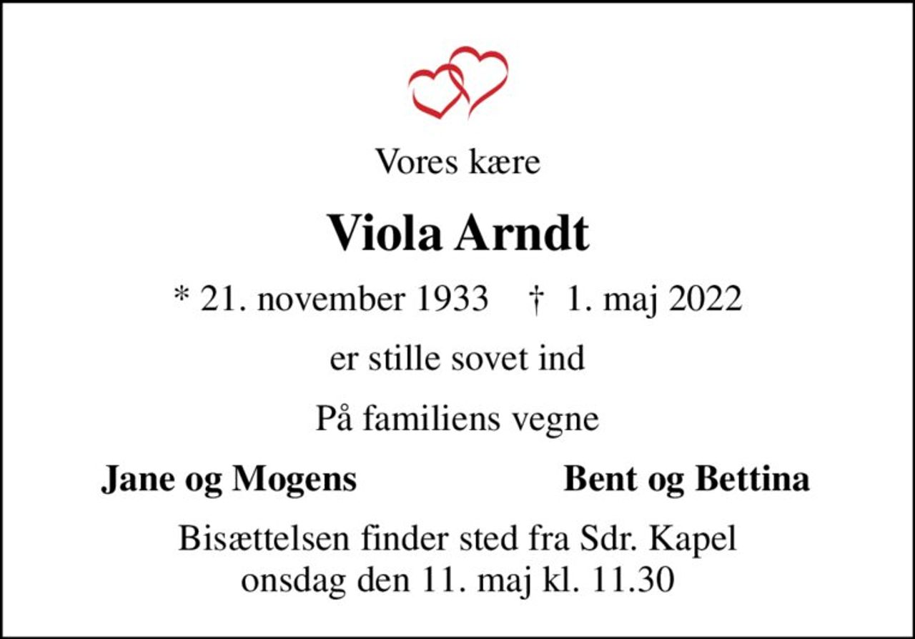 Vores kære
Viola Arndt
* 21. november 1933    ✝ 1. maj 2022
er stille sovet ind
På familiens vegne
Jane og Mogens
Bent og Bettina
Bisættelsen finder sted fra Sdr. Kapel  onsdag den 11. maj kl. 11.30