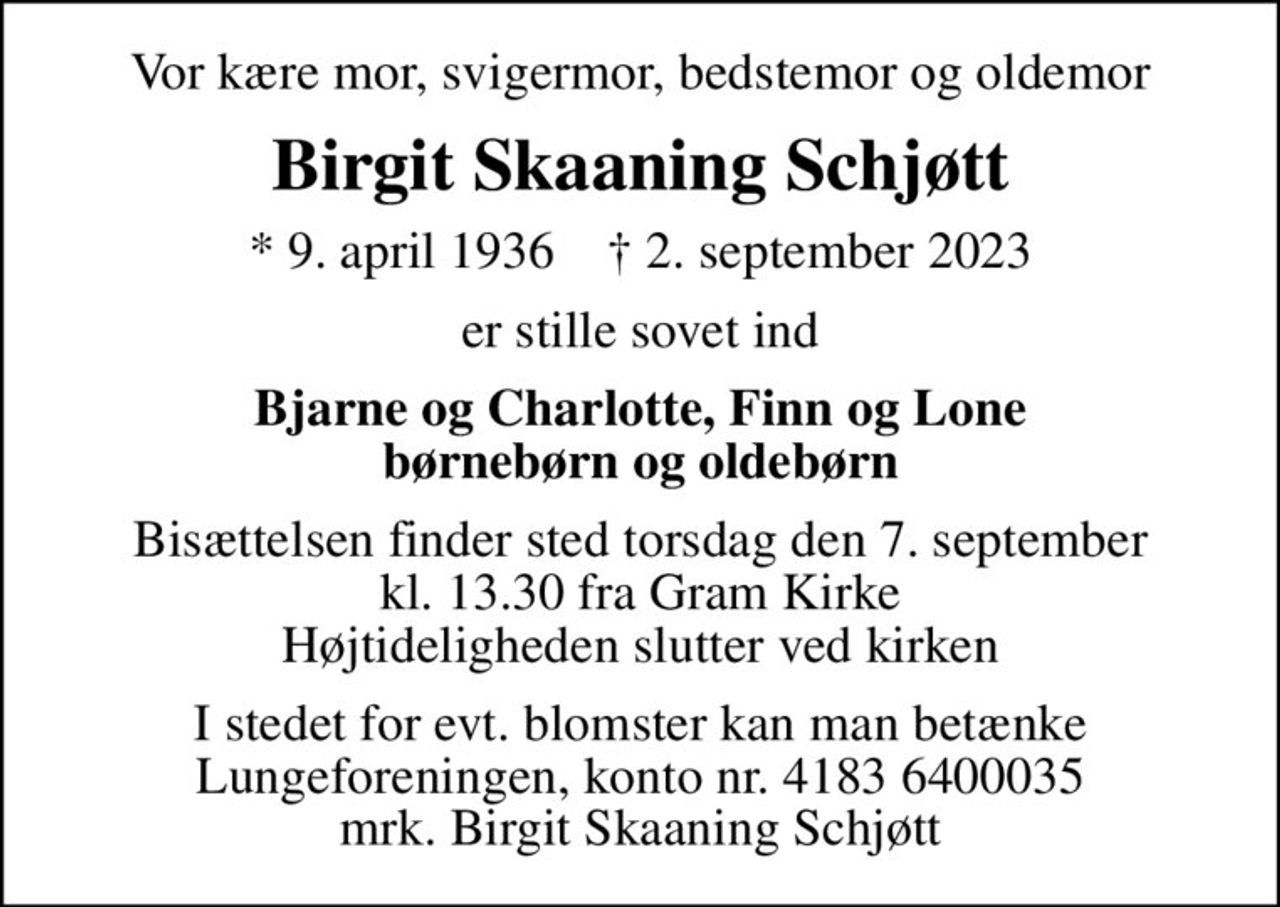 Vor kære mor, svigermor, bedstemor og oldemor
Birgit Skaaning Schjøtt
* 9. april 1936    ✝ 2. september 2023
er stille sovet ind
Bjarne og Charlotte, Finn og Lone børnebørn og oldebørn
Bisættelsen finder sted torsdag den 7. september kl. 13.30 fra Gram Kirke Højtideligheden slutter ved kirken
I stedet for evt. blomster kan man betænke
					Lungeforeningen kontonr.41836400035mrk. Birgit Skaaning
					Schjøtt
