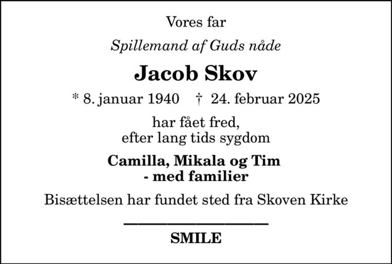 Vores far
Spillemand af Guds nåde
Jacob Skov
* 8. januar 1940    ✝ 24. februar 2025
har fået fred, efter lang tids sygdom
Camilla, Mikala og Tim  - med familier
Bisættelsen har fundet sted fra Skoven Kirke
 SMILE