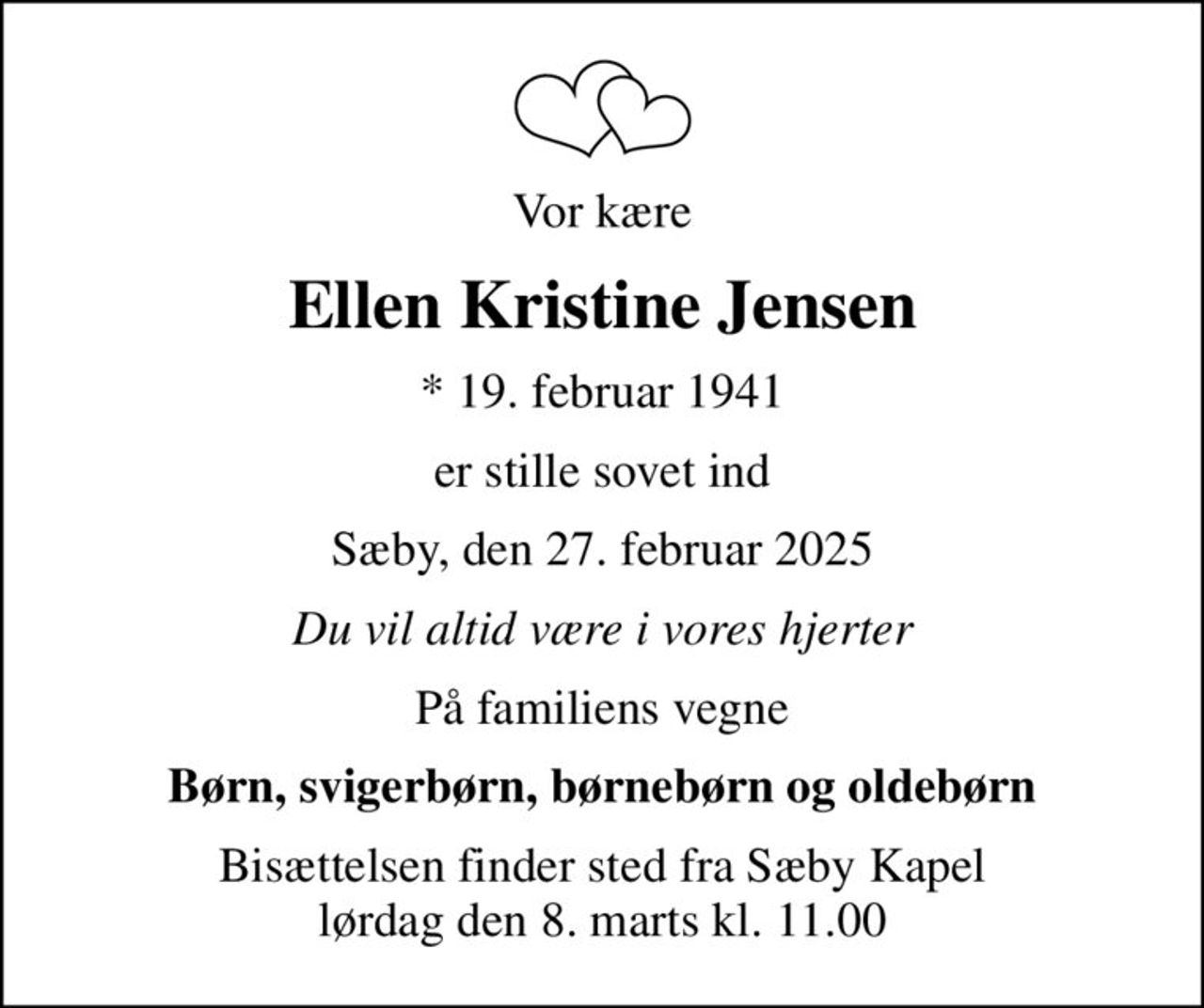 Vor kære
Ellen Kristine Jensen
* 19. februar 1941
er stille sovet ind
Sæby, den 27. februar 2025
Du vil altid være i vores hjerter
På familiens vegne
Børn, svigerbørn, børnebørn og oldebørn
Bisættelsen finder sted fra Sæby Kapel  lørdag den 8. marts kl. 11.00