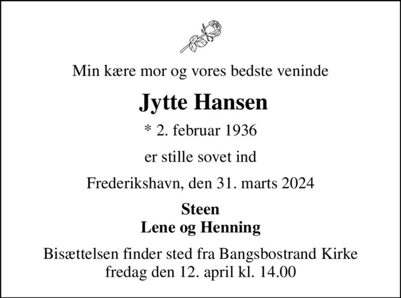 Min kære mor og vores bedste veninde
 Jytte Hansen
* 2. februar 1936
er stille sovet ind
Frederikshavn, den 31. marts 2024
Steen Lene og Henning
Bisættelsen finder sted fra Bangsbostrand Kirke  fredag den 12. april kl. 14.00