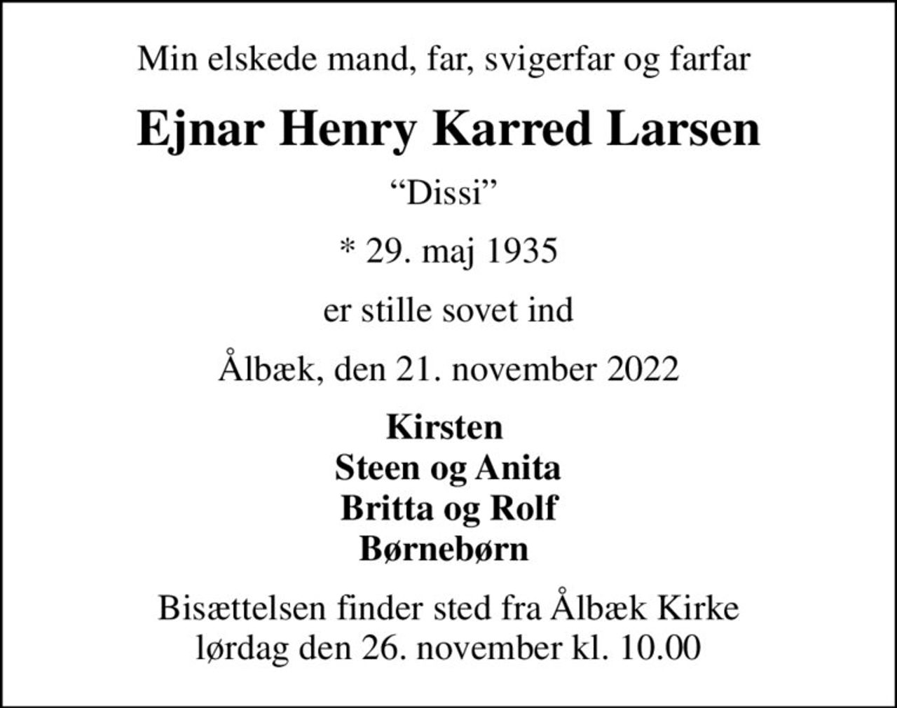 Min elskede mand, far, svigerfar og farfar 
Ejnar Henry Karred Larsen
Dissi 
* 29. maj 1935
er stille sovet ind
Ålbæk, den 21. november 2022
Kirsten  Steen og Anita Britta og Rolf Børnebørn 
Bisættelsen finder sted fra Ålbæk Kirke  lørdag den 26. november kl. 10.00