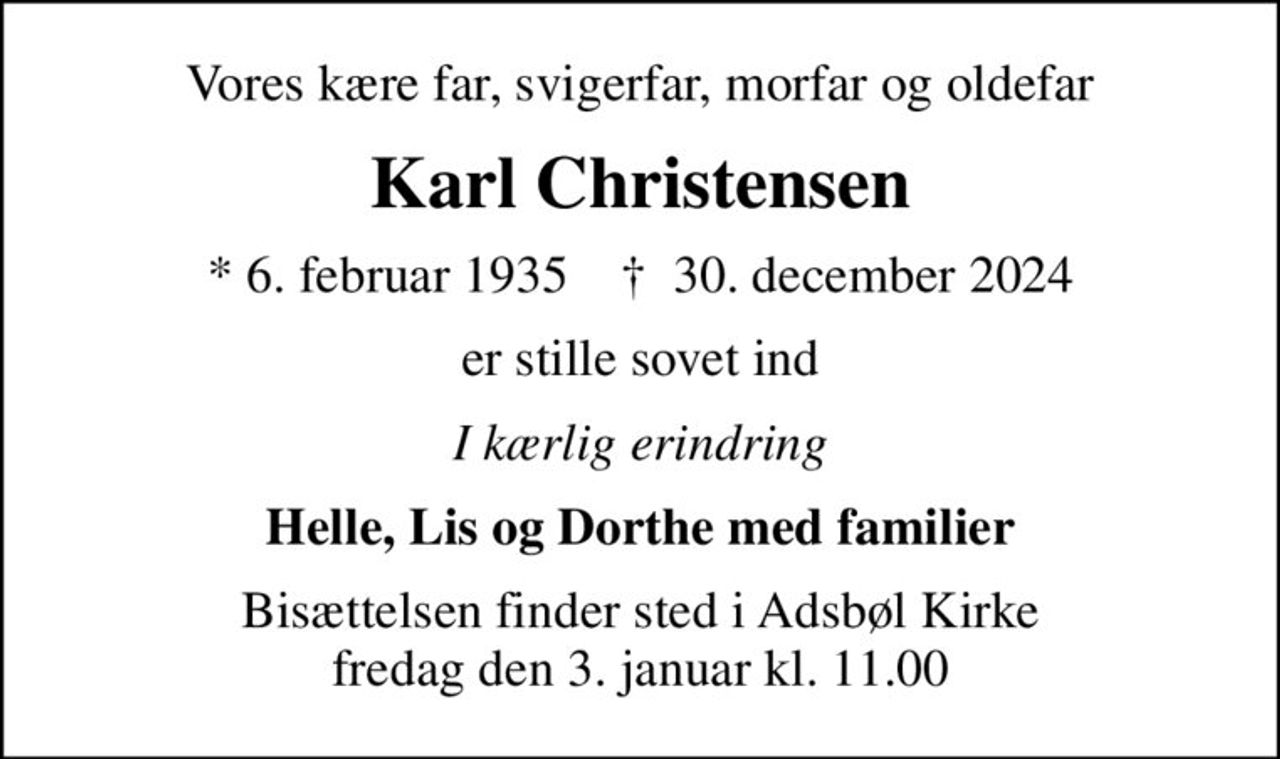 Vores kære far, svigerfar, morfar og oldefar
Karl Christensen
* 6. februar 1935    ✝ 30. december 2024
er stille sovet ind
I kærlig erindring
Helle, Lis og Dorthe med familier
Bisættelsen finder sted i Adsbøl Kirke  fredag den 3. januar kl. 11.00