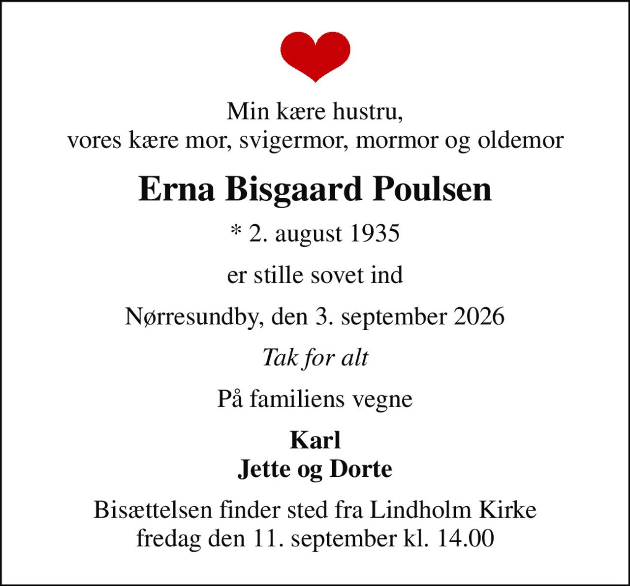 Min kære hustru, vores kære mor, svigermor, mormor og oldemor
Erna Bisgaard Poulsen
* 2. august 1935
er stille sovet ind
Nørresundby, den 3. september 2026
Tak for alt
På familiens vegne
Karl Jette og Dorte
Bisættelsen finder sted fra Lindholm Kirke  fredag den 11. september kl. 14.00