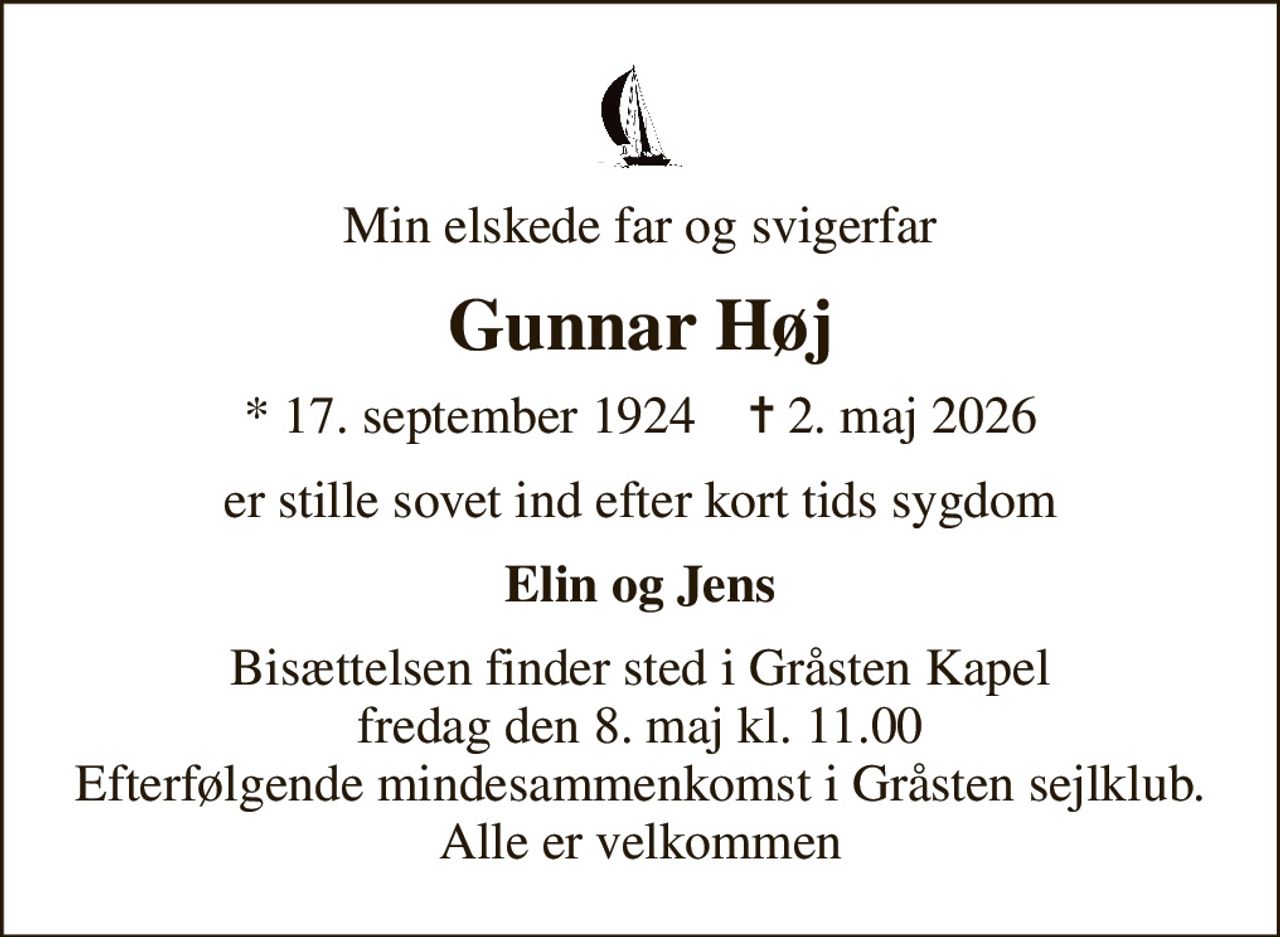 Min elskede far og svigerfar
Gunnar Høj
* 17. september 1924    ✝ 2. maj 2026
er stille sovet ind efter kort tids sygdom
Elin og Jens
Bisættelsen finder sted i Gråsten Kapel  fredag den 8. maj kl. 11.00  Efterfølgende mindesammenkomst i Gråsten sejlklub. Alle er velkommen