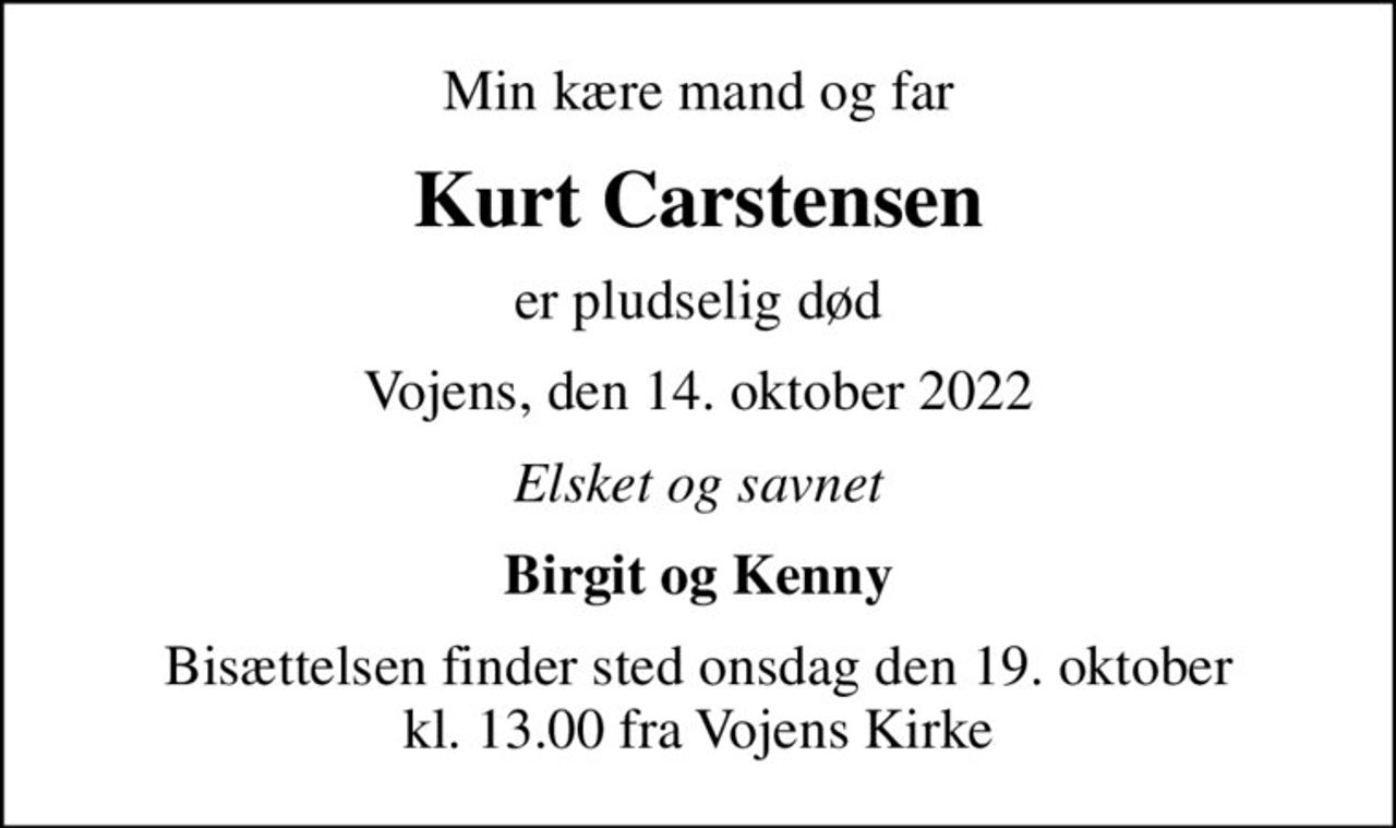 Min kære mand og far
Kurt Carstensen
er pludselig død
Vojens, den 14. oktober 2022
Elsket og savnet
Birgit og Kenny
Bisættelsen finder sted onsdag den 19. oktober kl. 13.00 fra Vojens Kirke