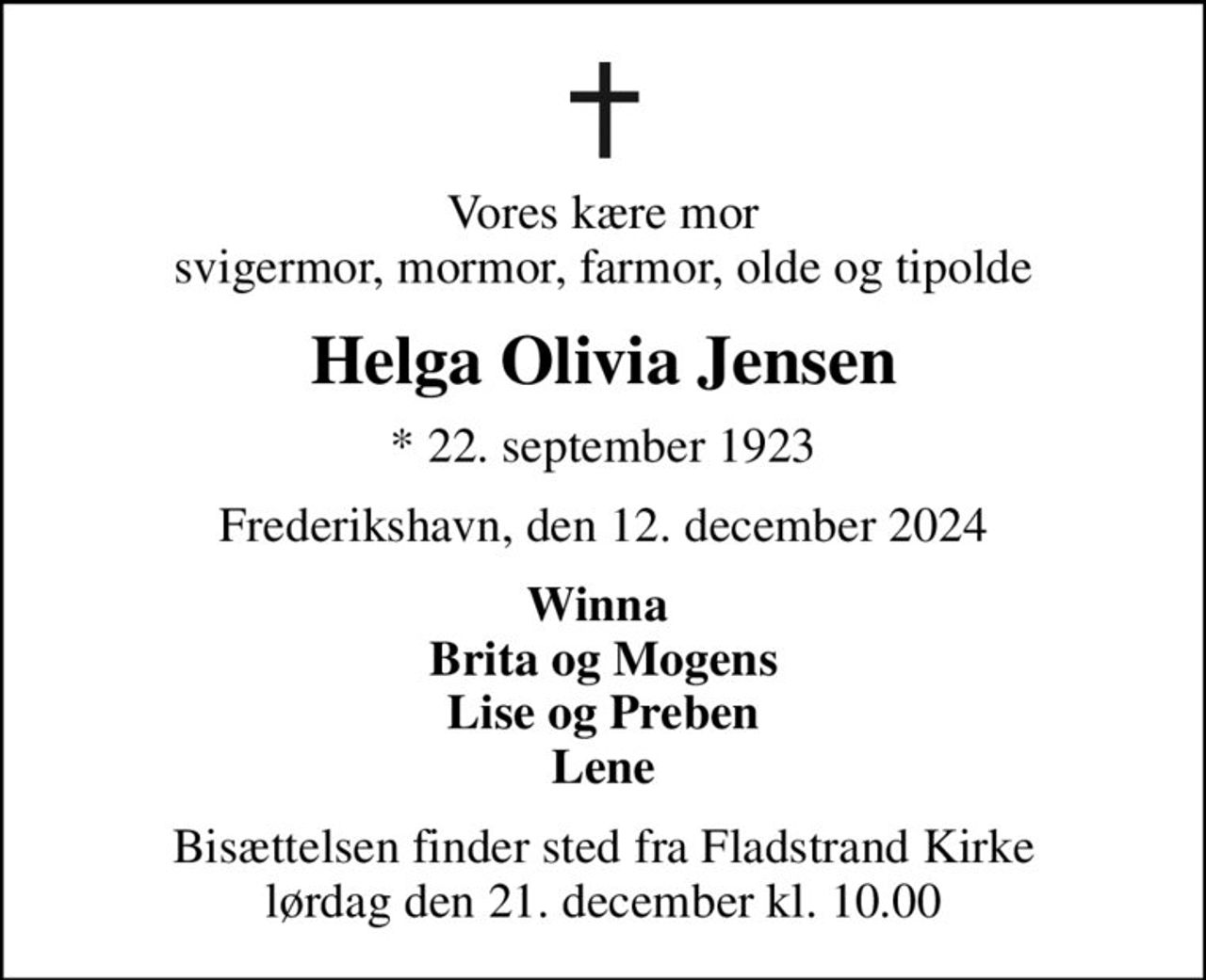 Vores kære mor svigermor, mormor, farmor, olde og tipolde
Helga Olivia Jensen
* 22. september 1923
Frederikshavn, den 12. december 2024
Winna  Brita og Mogens Lise og Preben Lene
Bisættelsen finder sted fra Fladstrand Kirke  lørdag den 21. december kl. 10.00