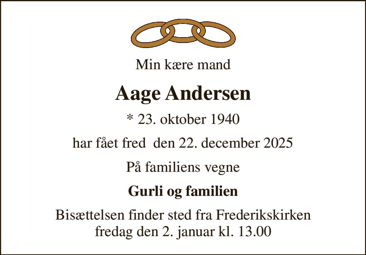 Min kære mand
Aage Andersen
* 23. oktober 1940
har fået fred  den 22. december 2025
På familiens vegne
Gurli og familien
Bisættelsen finder sted fra Frederikskirken  fredag den 2. januar kl. 13.00
