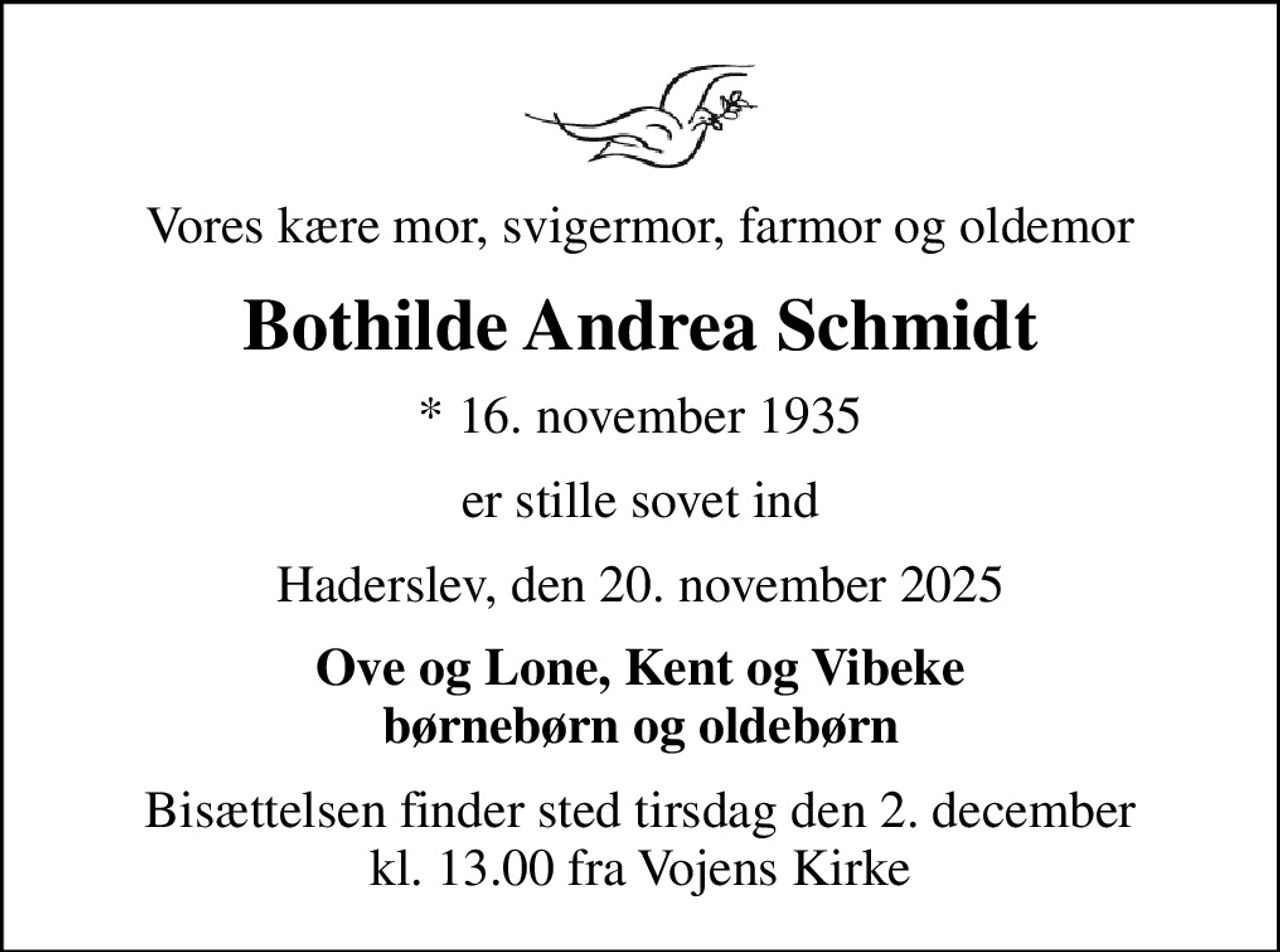 Vores kære mor, svigermor, farmor og oldemor
Bothilde Andrea Schmidt
* 16. november 1935
er stille sovet ind
Haderslev, den 20. november 2025
Ove og Lone, Kent og Vibeke børnebørn og oldebørn
Bisættelsen finder sted tirsdag den 2. december kl. 13.00 fra Vojens Kirke