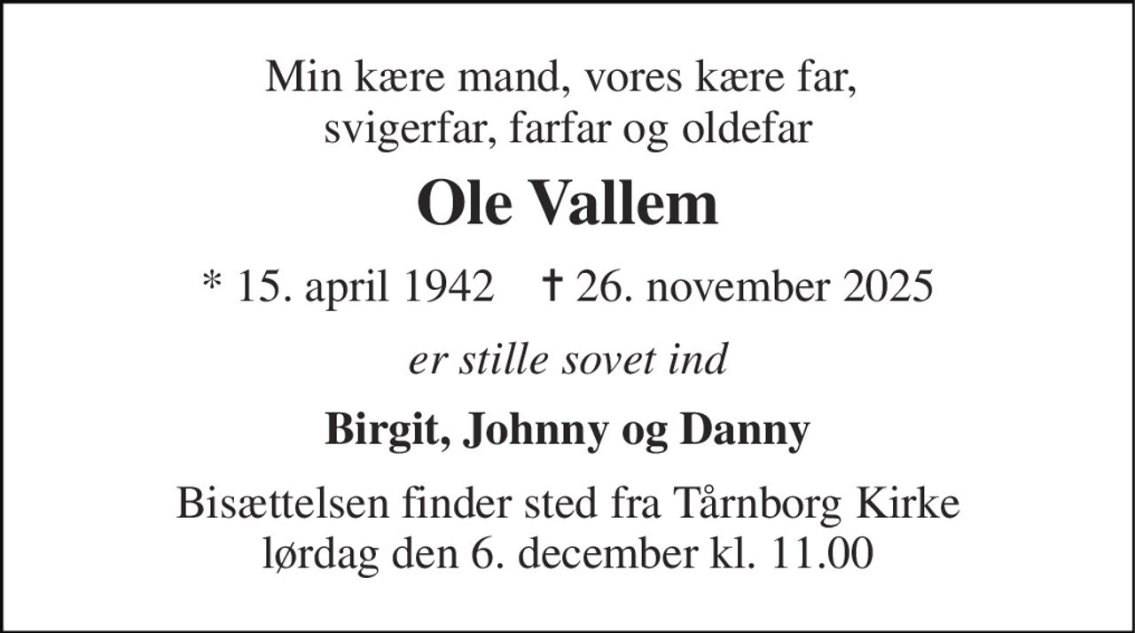 Min kære mand, vores kære far,  svigerfar, farfar og oldefar 
Ole Vallem 
*​ 15. april 1942​    ✝​ 26. november 2025 
er stille sovet ind 
Birgit, Johnny og Danny 
Bisættelsen​ finder sted fra Tårnborg Kirke​ lørdag den 6. december​ kl. 11.00