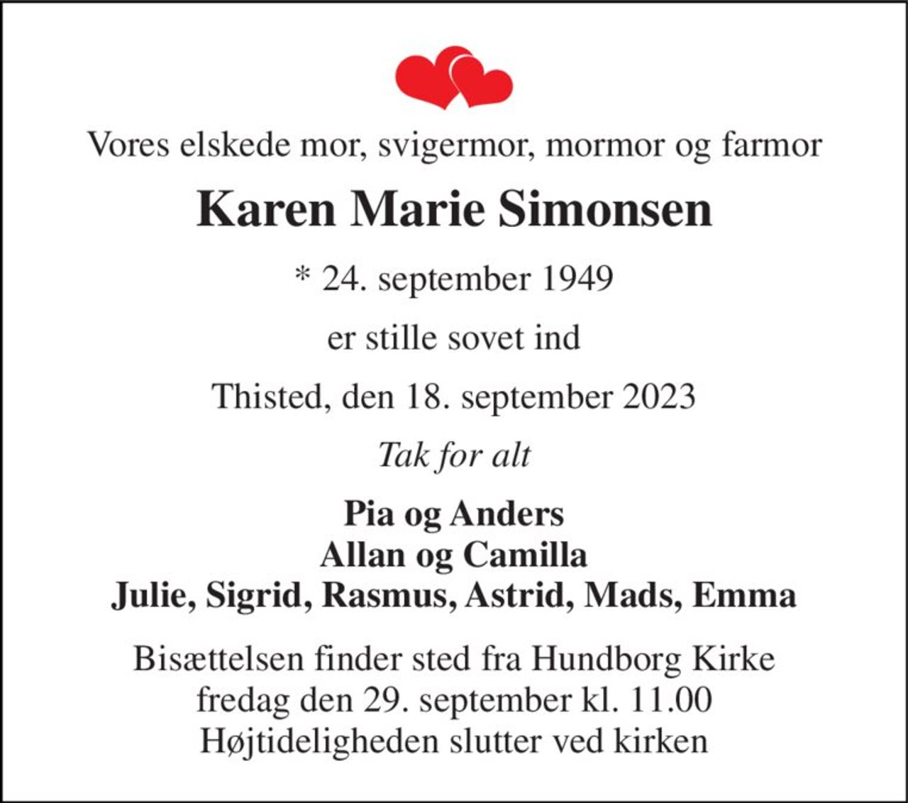 Vores elskede mor, svigermor, mormor og farmor 
Karen Marie Simonsen 
* 24. september 1949 
er stille sovet ind 
Thisted, den 18. september 2023 
Tak for alt 
Pia og Anders Allan og Camilla Julie, Sigrid, Rasmus, Astrid, Mads, Emma 
Bisættelsen finder sted fra Hundborg Kirke fredag den 29. september kl. 11.00 Højtideligheden slutter ved kirken