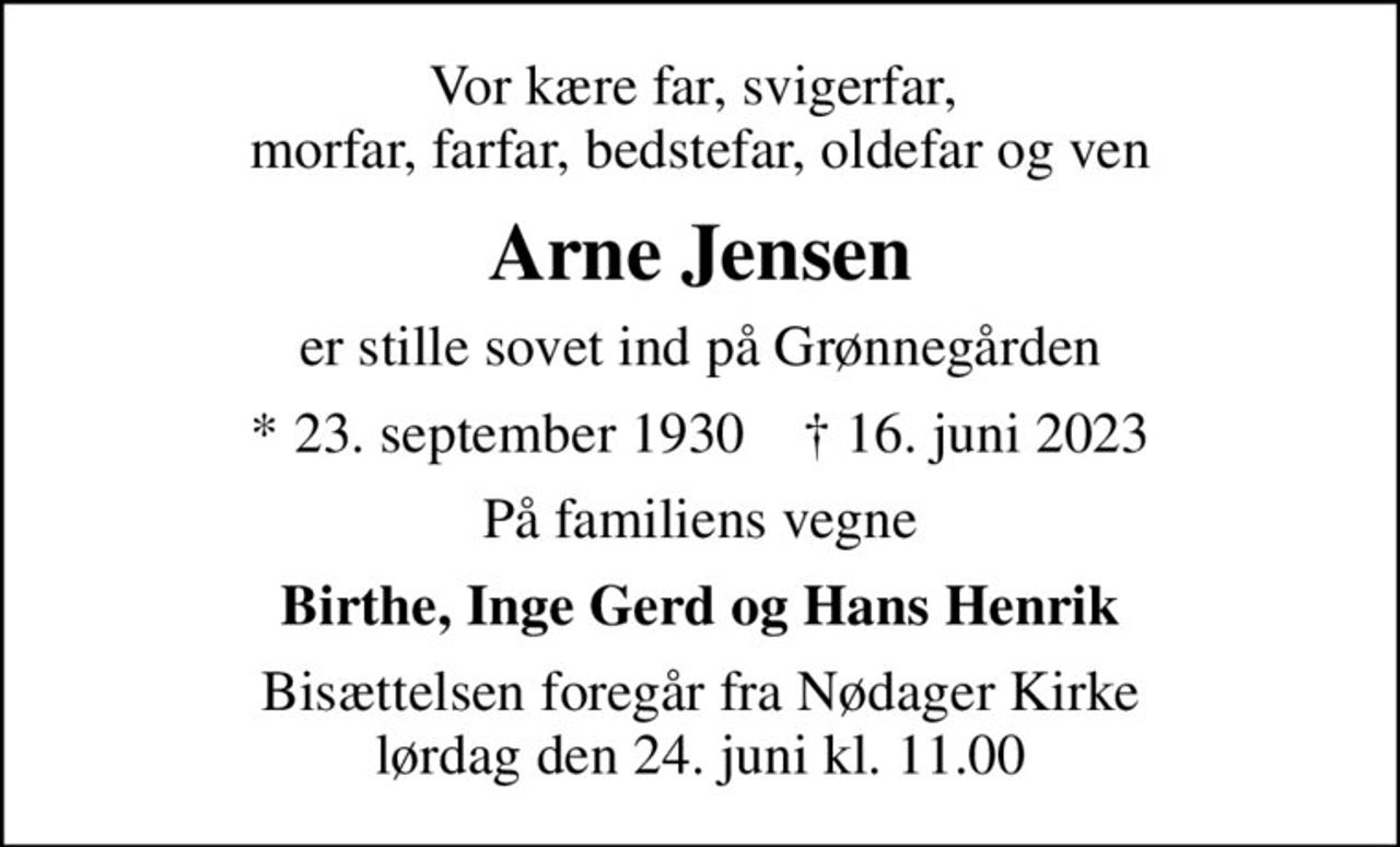 Vor kære far, svigerfar,  morfar, farfar, bedstefar, oldefar og ven
Arne Jensen
er stille sovet ind på Grønnegården
* 23. september 1930    ✝ 16. juni 2023
På familiens vegne
Birthe, Inge Gerd og Hans Henrik
Bisættelsen foregår fra Nødager Kirke  lørdag den 24. juni kl. 11.00