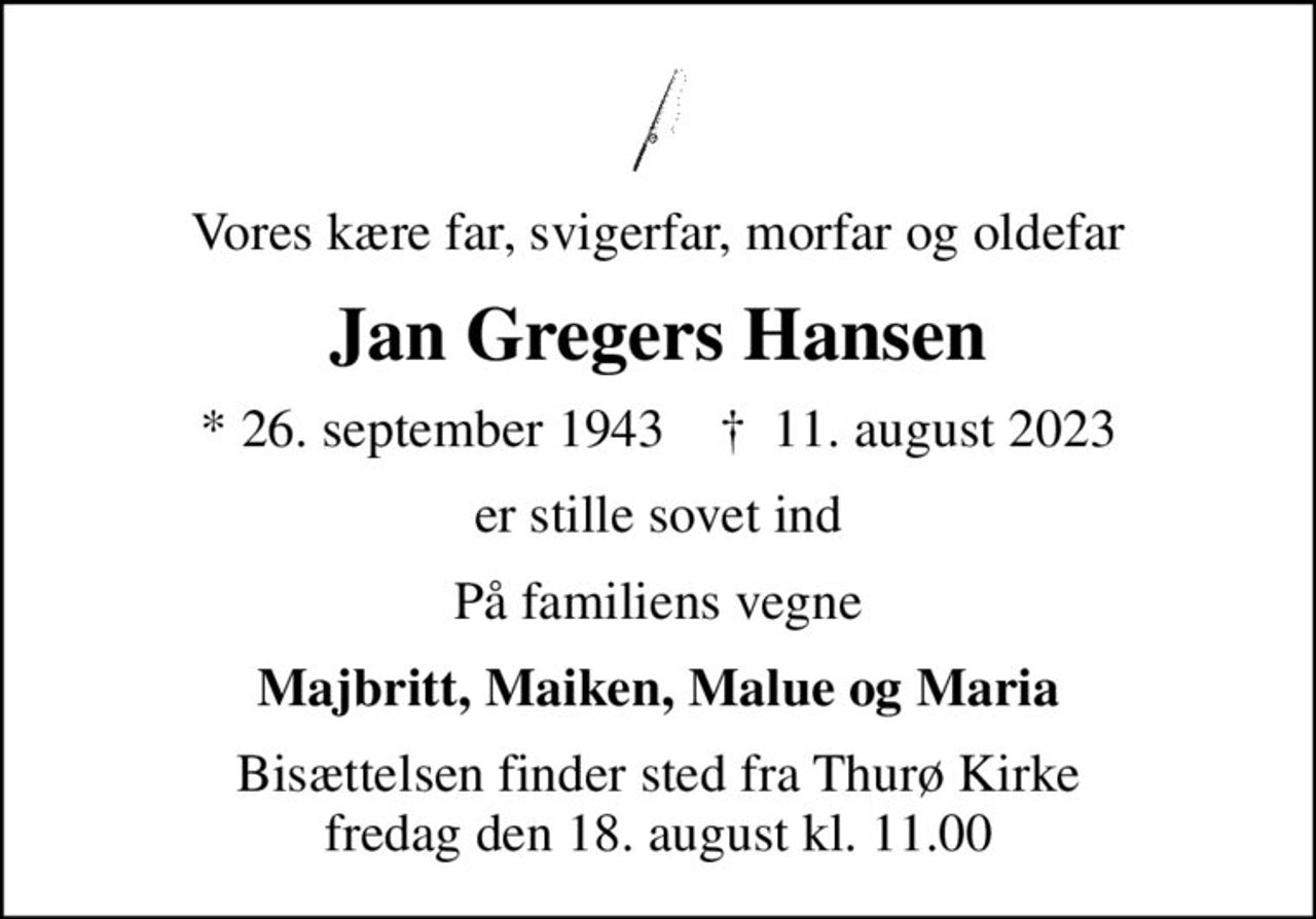 Vores kære far, svigerfar, morfar og oldefar
Jan Gregers Hansen
* 26. september 1943    ✝ 11. august 2023
er stille sovet ind
På familiens vegne
Majbritt, Maiken, Malue og Maria
Bisættelsen finder sted fra Thurø Kirke  fredag den 18. august kl. 11.00
