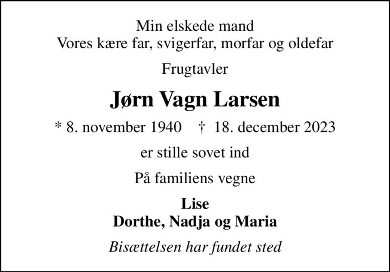 Min elskede mand Vores kære far, svigerfar, morfar og oldefar
Frugtavler
Jørn Vagn Larsen
* 8. november 1940    ✝ 18. december 2023
er stille sovet ind
På familiens vegne
Lise Dorthe, Nadja og Maria
Bisættelsen har fundet sted