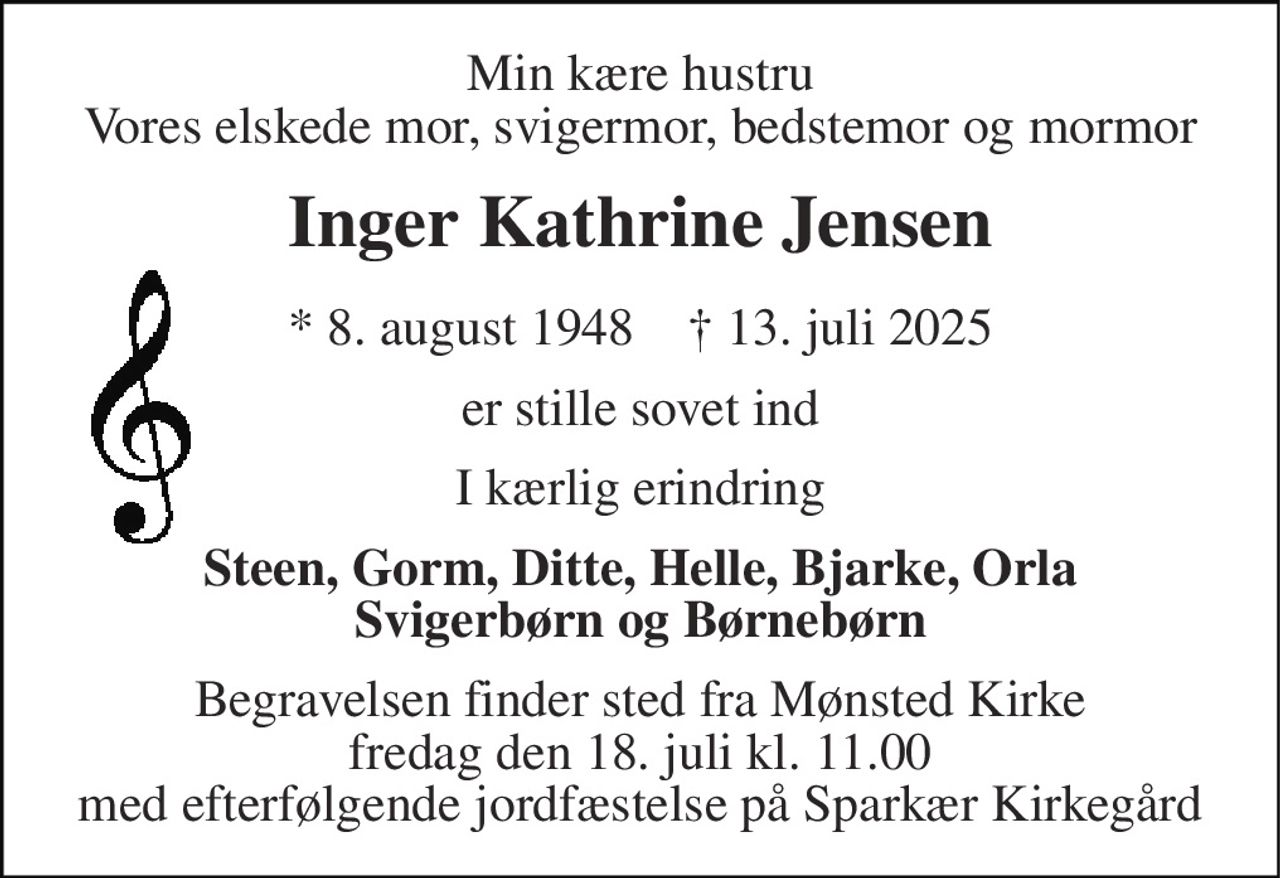 Min kære hustru Vores elskede mor, svigermor, bedstemor og mormor
Inger Kathrine Jensen
* 8. august 1948    ✝ 13. juli 2025
er stille sovet ind
I kærlig erindring
Steen, Gorm, Ditte, Helle, Bjarke, Orla Svigerbørn og Børnebørn
Begravelsen finder sted fra Mønsted Kirke  fredag den 18. juli kl. 11.00  med efterfølgende jordfæstelse på Sparkær Kirkegård