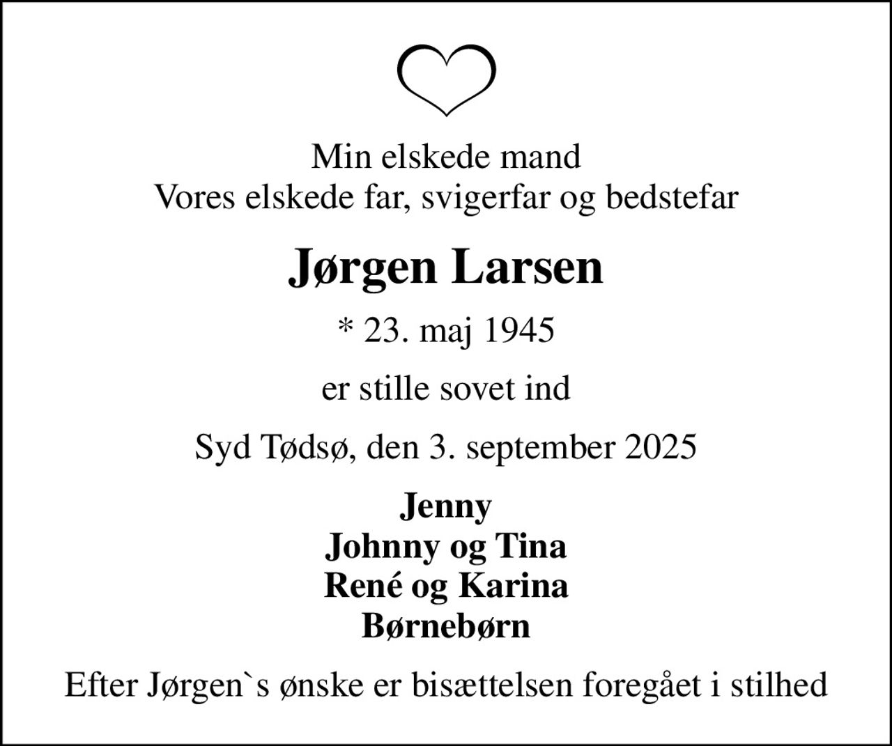 Min elskede mand Vores elskede far, svigerfar og bedstefar
Jørgen Larsen
* 23. maj 1945
er stille sovet ind
Syd Tødsø, den 3. september 2025
Jenny Johnny og Tina René og Karina Børnebørn
Efter Jørgen`s ønske er bisættelsen foregået i stilhed