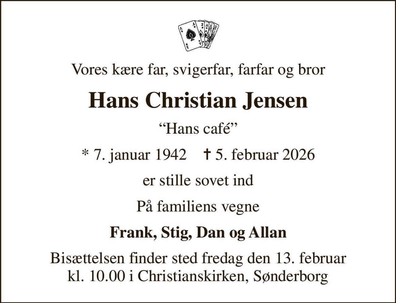 Vores kære far, svigerfar, farfar og bror
Hans Christian Jensen
Hans café
* 7. januar 1942    ✝ 5. februar 2026
er stille sovet ind
På familiens vegne
Frank, Stig, Dan og Allan
Bisættelsen finder sted fredag den 13. februar kl. 10.00 i Christianskirken, Sønderborg