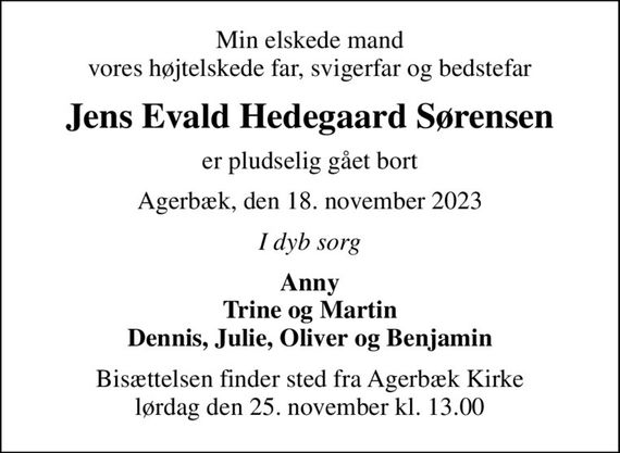 Min elskede mand vores højtelskede far, svigerfar og bedstefar
Jens Evald Hedegaard Sørensen
er pludselig gået bort
Agerbæk, den 18. november 2023
I dyb sorg
Anny Trine og Martin Dennis, Julie, Oliver og Benjamin
Bisættelsen finder sted fra Agerbæk Kirke  lørdag den 25. november kl. 13.00