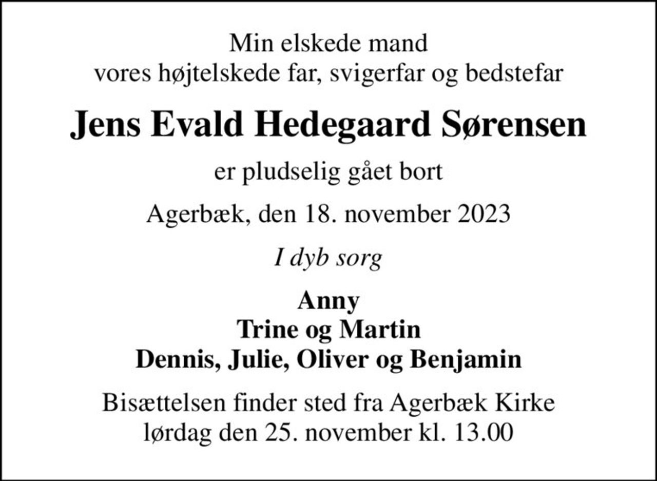 Min elskede mand vores højtelskede far, svigerfar og bedstefar
Jens Evald Hedegaard Sørensen
er pludselig gået bort
Agerbæk, den 18. november 2023
I dyb sorg
Anny Trine og Martin Dennis, Julie, Oliver og Benjamin
Bisættelsen finder sted fra Agerbæk Kirke  lørdag den 25. november kl. 13.00