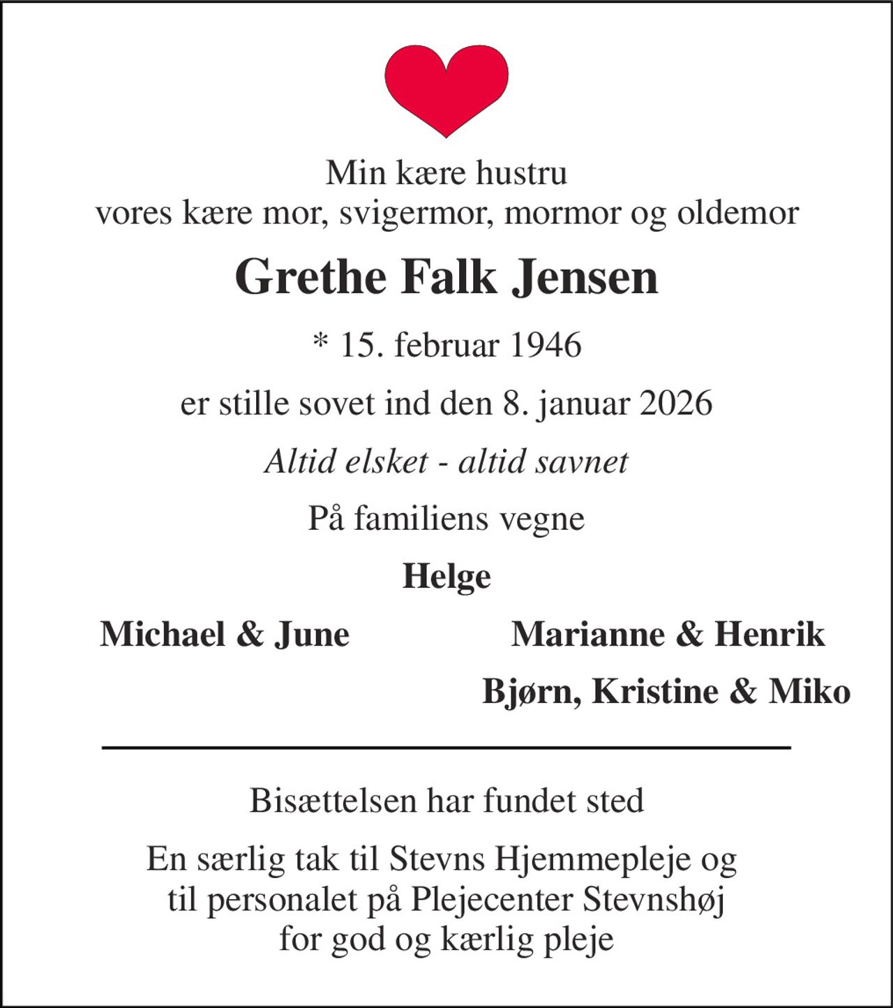 Min kære hustru vores kære mor, svigermor, mormor og oldemor 
Grethe Falk Jensen 
*​ 15. februar 1946 
er stille sovet ind den 8. januar 2026 
Altid elsket - altid savnet 
På familiens vegne 
Helge 
Michael & June 
Marianne & Henrik 
Bjørn, Kristine & Miko 
Bisættelsen har fundet sted 
En særlig tak til Stevns Hjemmepleje og  til personalet på Plejecenter Stevnshøj for god og kærlig pleje