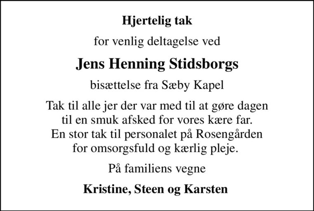 Hjertelig tak
for venlig deltagelse ved
Jens Henning Stidsborgs
bisættelse fra Sæby Kapel
Tak til alle jer der var med til at gøre dagen til en smuk afsked for vores kære far. En stor tak til personalet på Rosengården for omsorgsfuld og kærlig pleje. 
På familiens vegne
Kristine, Steen og Karsten