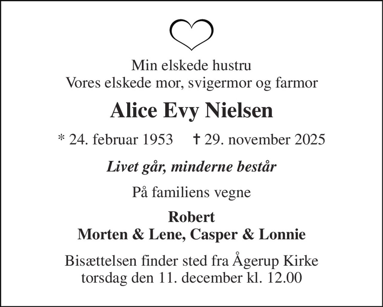 Min elskede hustru Vores elskede mor, svigermor og farmor 
Alice Evy Nielsen 
*​ 24. februar 1953​     ✝​ 29. november 2025 
Livet går, minderne består 
På familiens vegne 
Robert Morten & Lene, Casper & Lonnie 
Bisættelsen​ finder sted fra Ågerup Kirke​ torsdag den 11. december​ kl. 12.00