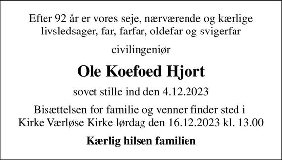 Efter 92 år er vores seje, nærværende og kærlige livsledsager, far, farfar, oldefar og svigerfar
civilingeniør
Ole Koefoed Hjort
sovet stille ind den 4.12.2023
Bisættelsen for familie og venner finder sted i  Kirke Værløse Kirke lørdag den 16.12.2023 kl. 13.00
Kærlig hilsen familien