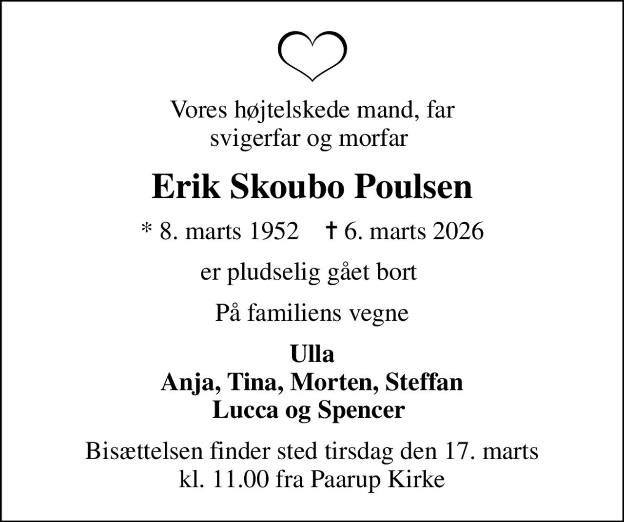 Vores højtelskede mand, far svigerfar og morfar 
Erik Skoubo Poulsen
* 8. marts 1952    ✝ 6. marts 2026
er pludselig gået bort 
På familiens vegne
Ulla Anja, Tina, Morten, Steffan Lucca og Spencer 
Bisættelsen finder sted tirsdag den 17. marts kl. 11.00 fra Paarup Kirke