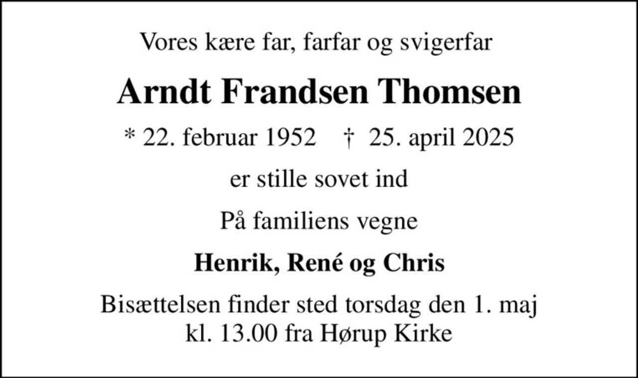 Vores kære far, farfar og svigerfar 
Arndt Frandsen Thomsen
* 22. februar 1952    ✝ 25. april 2025
er stille sovet ind
På familiens vegne
Henrik, René og Chris
Bisættelsen finder sted torsdag den 1. maj kl. 13.00 fra Hørup Kirke