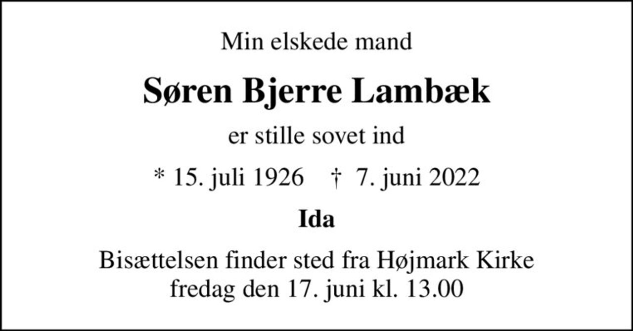 Min elskede mand
Søren Bjerre Lambæk
er stille sovet ind
* 15. juli 1926    ✝ 7. juni 2022
Ida
Bisættelsen finder sted fra Højmark Kirke  fredag den 17. juni kl. 13.00