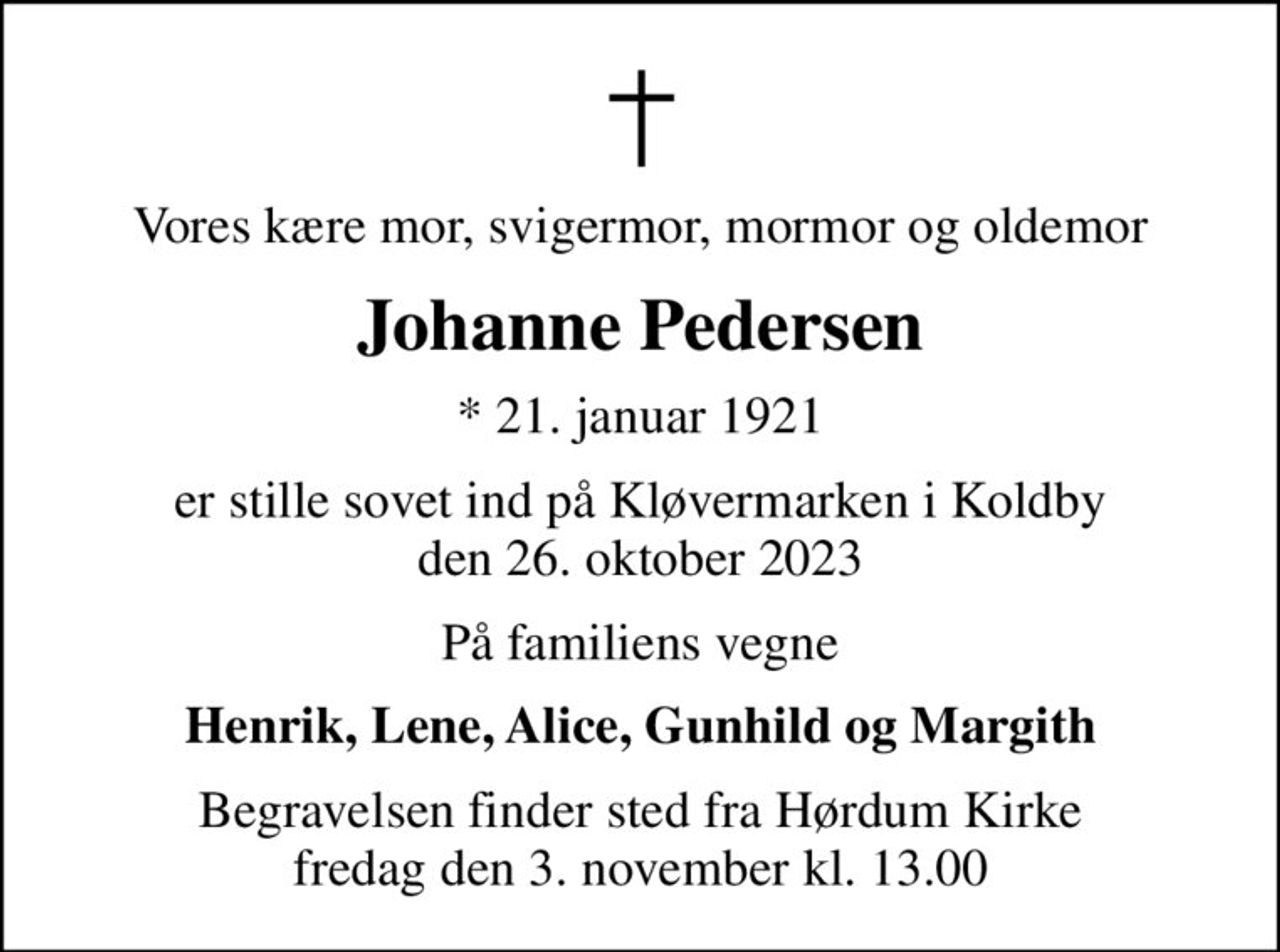 Vores kære mor, svigermor, mormor og oldemor
Johanne Pedersen
* 21. januar 1921
er stille sovet ind på Kløvermarken i Koldby den 26. oktober 2023
På familiens vegne
Henrik, Lene, Alice, Gunhild og Margith
Begravelsen finder sted fra Hørdum Kirke  fredag den 3. november kl. 13.00