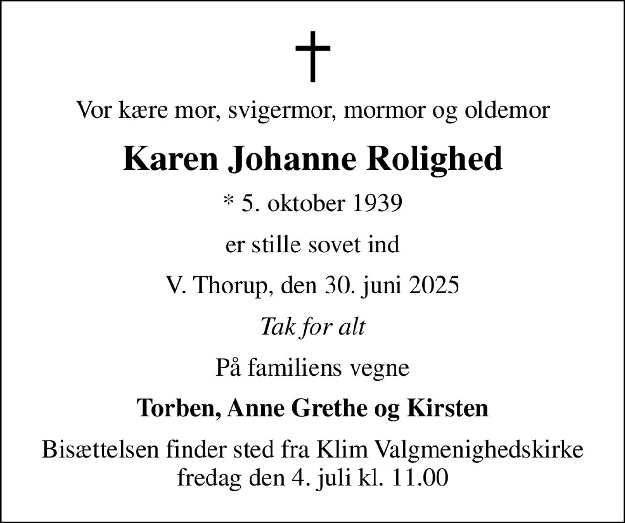 Vor kære mor, svigermor, mormor og oldemor
Karen Johanne Rolighed
* 5. oktober 1939
er stille sovet ind
V. Thorup, den 30. juni 2025
Tak for alt
På familiens vegne
Torben, Anne Grethe og Kirsten
Bisættelsen finder sted fra Klim Valgmenighedskirke  fredag den 4. juli kl. 11.00