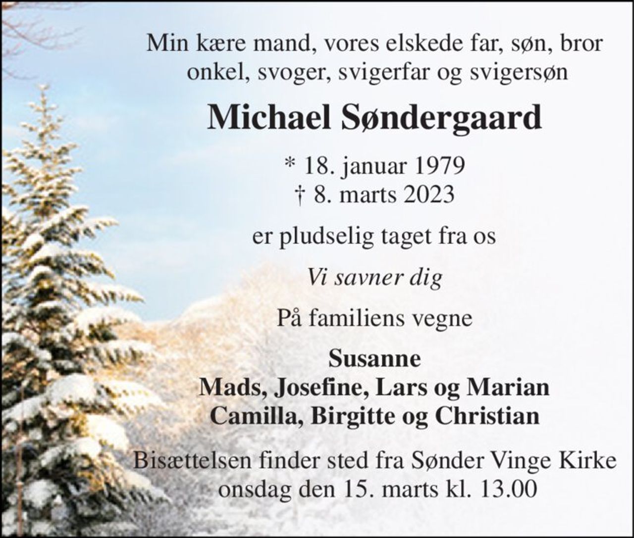 Min kære mand, vores elskede far, søn, bror  onkel, svoger, svigerfar og svigersøn 
Michael Søndergaard 
*​ 18. januar 1979​ †​ 8. marts 2023 
er pludselig taget fra os 
Vi savner dig 
På familiens vegne 
Susanne Mads, Josefine, Lars og Marian Camilla, Birgitte og Christian 
Bisættelsen​ finder sted fra Sønder Vinge Kirke  onsdag den 15. marts​ kl. 13.00