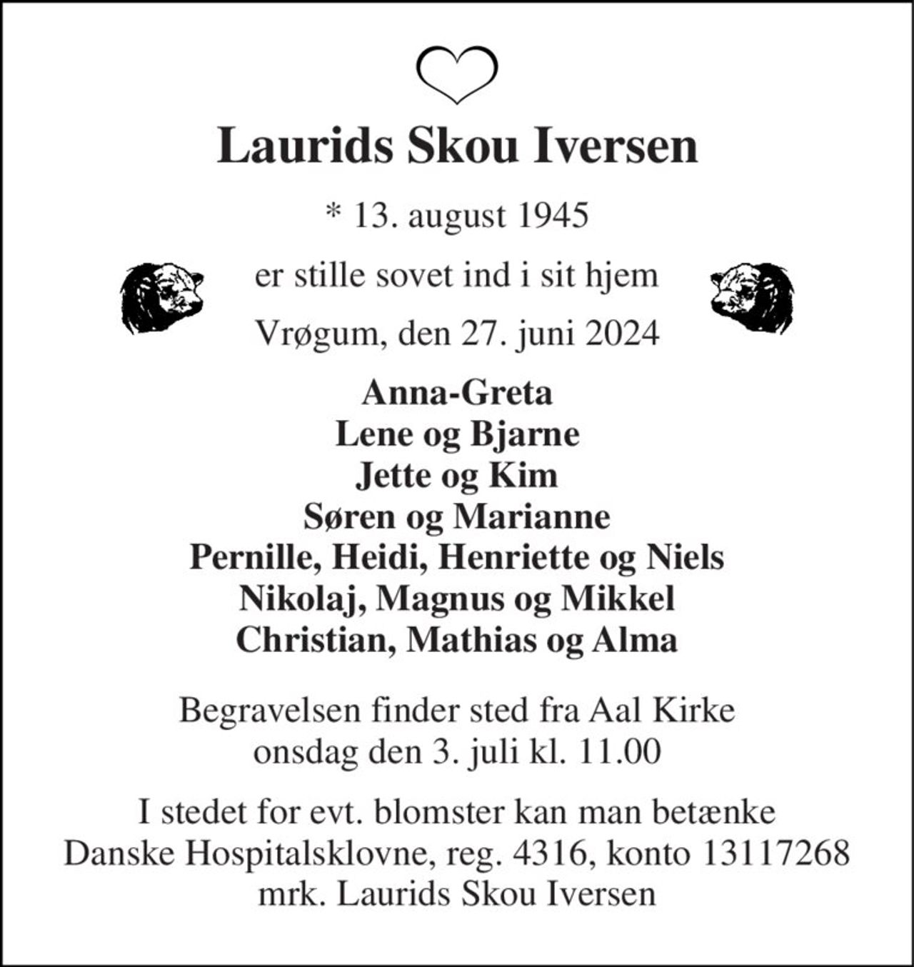 Laurids Skou Iversen 
*​ 13. august 1945 
er stille sovet ind i sit hjem 
Vrøgum, den 27. juni 2024 
Anna-Greta Lene og Bjarne Jette og Kim Søren og Marianne Pernille, Heidi, Henriette og Niels Nikolaj, Magnus og Mikkel Christian, Mathias og Alma 
Begravelsen​ finder sted fra Aal Kirke​ onsdag den 3. juli​ kl. 11.00 
I stedet for evt. blomster kan man betænke Danske Hospitalsklovne, reg. 4316, konto 13117268 mrk. Laurids Skou Iversen