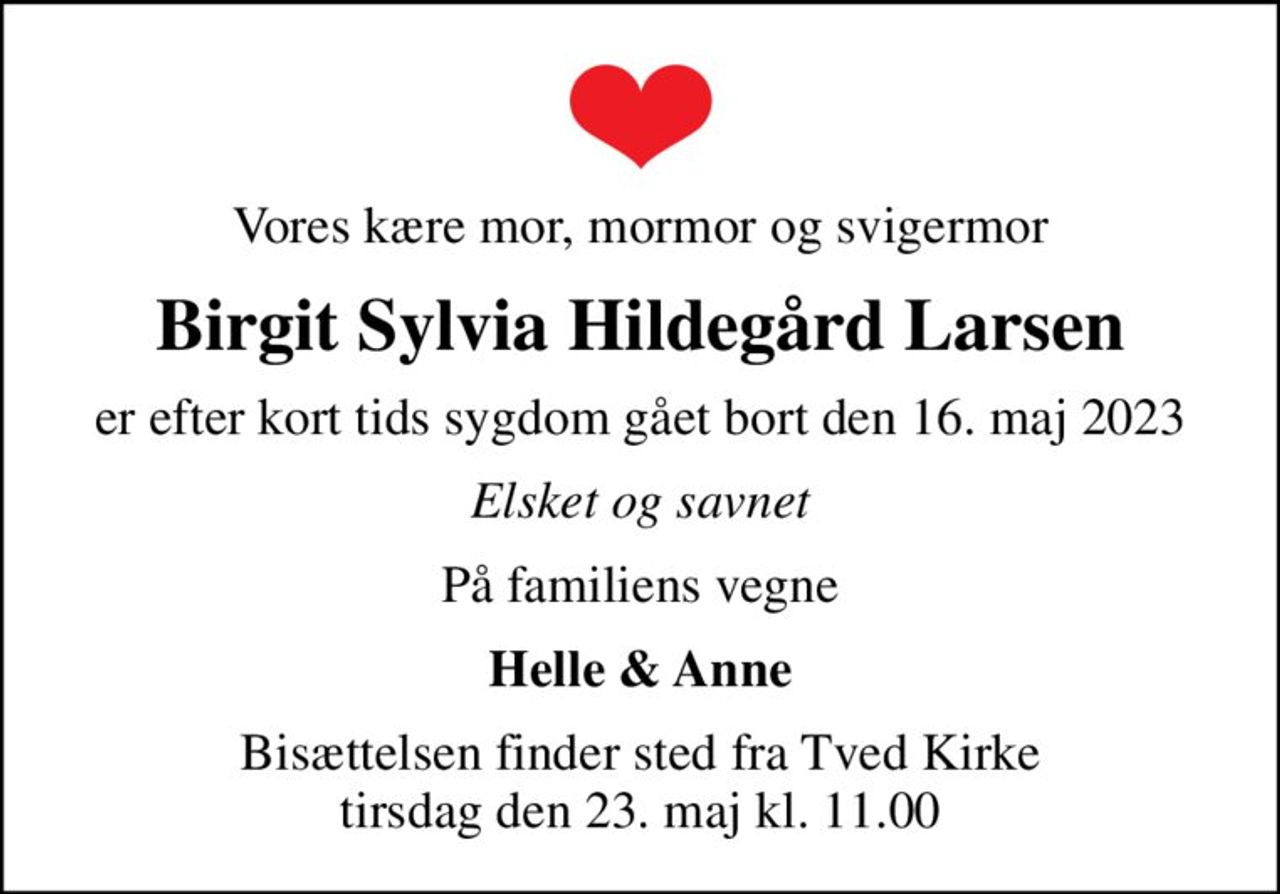 Vores kære mor, mormor og svigermor
Birgit Sylvia Hildegård Larsen
er efter kort tids sygdom gået bort den 16. maj 2023
Elsket og savnet
På familiens vegne
Helle & Anne
Bisættelsen finder sted fra Tved Kirke  tirsdag den 23. maj kl. 11.00