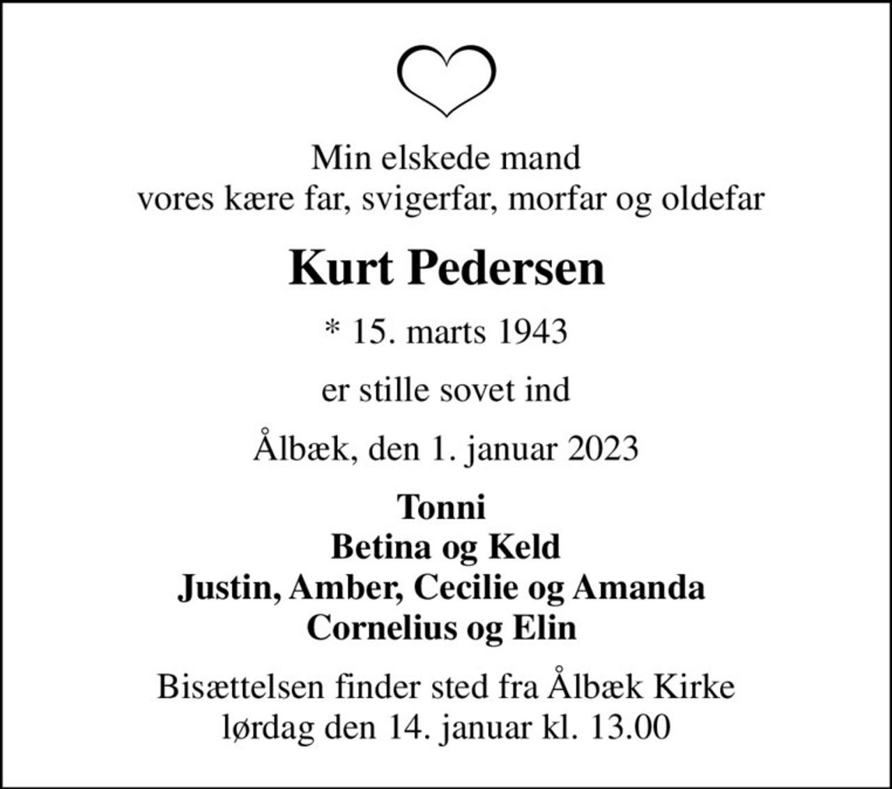 Min elskede mand  vores kære far, svigerfar, morfar og oldefar
Kurt Pedersen
* 15. marts 1943
er stille sovet ind
Ålbæk, den 1. januar 2023
Tonni  Betina og Keld Justin, Amber, Cecilie og Amanda  Cornelius og Elin 
Bisættelsen finder sted fra Ålbæk Kirke  lørdag den 14. januar kl. 13.00