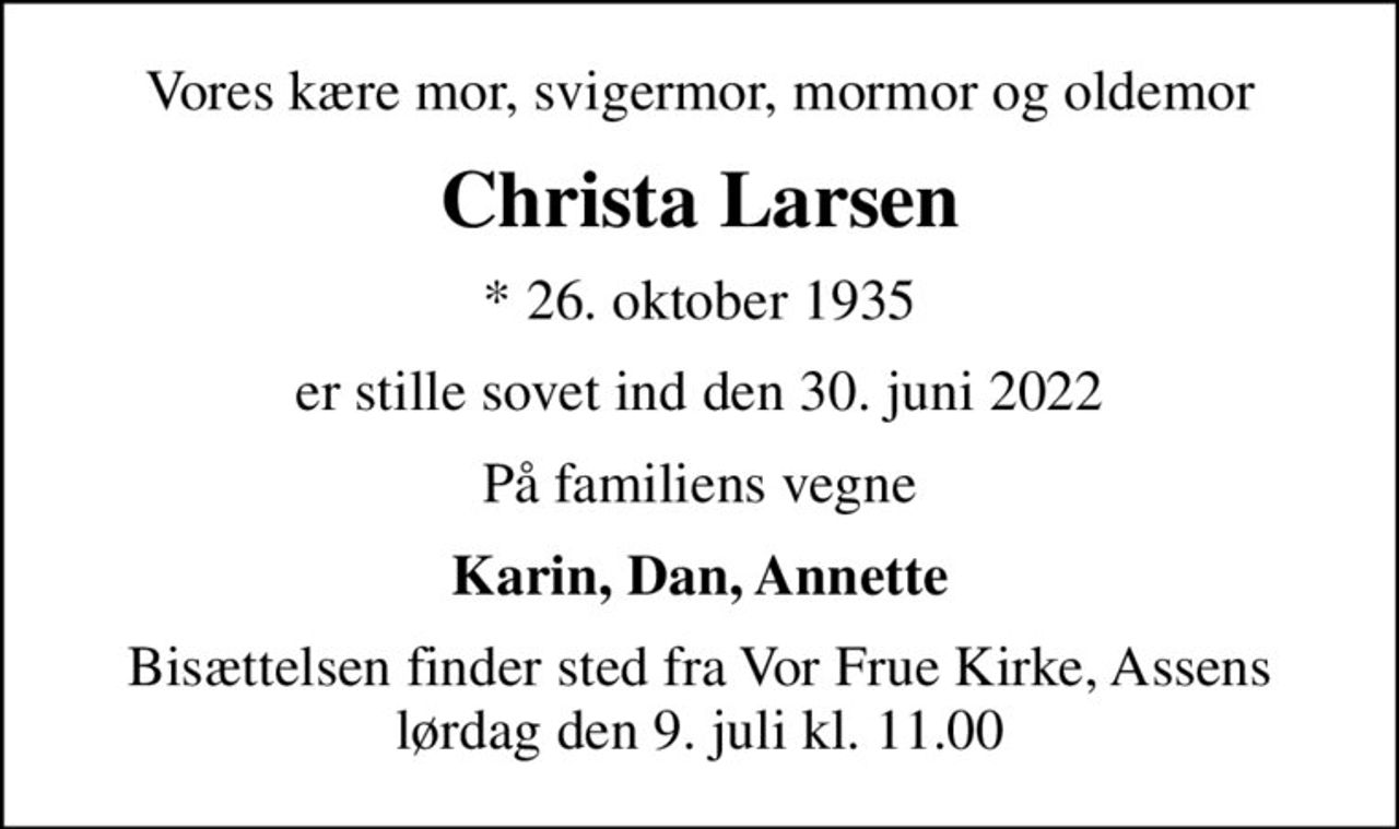 Vores kære mor, svigermor, mormor og oldemor
Christa Larsen
* 26. oktober 1935
er stille sovet ind den 30. juni 2022
På familiens vegne
Karin, Dan, Annette
Bisættelsen finder sted fra Vor Frue Kirke, Assens  lørdag den 9. juli kl. 11.00
