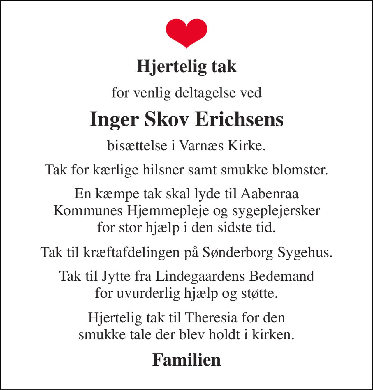 Hjertelig tak 
for venlig deltagelse ved 
Inger Skov Erichsens 
bisættelse i Varnæs Kirke. 
Tak for kærlige hilsner samt smukke blomster. 
En kæmpe tak skal lyde til Aabenraa Kommunes Hjemmepleje og sygeplejersker for stor hjælp i den sidste tid. 
Tak til kræftafdelingen på Sønderborg Sygehus. 
Tak til Jytte fra Lindegaardens Bedemand for uvurderlig hjælp og støtte. 
Hjertelig tak til Theresia for den smukke tale der blev holdt i kirken. 
Familien
