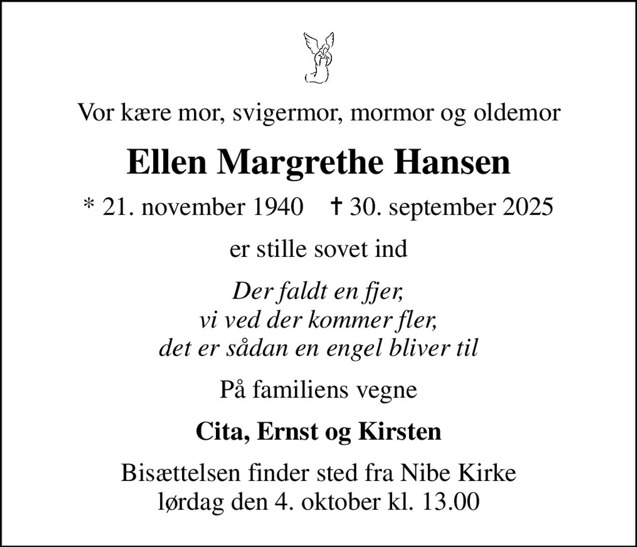 Vor kære mor, svigermor, mormor og oldemor
Ellen Margrethe Hansen
* 21. november 1940    ✝ 30. september 2025
er stille sovet ind
Der faldt en fjer, vi ved der kommer fler, det er sådan en engel bliver til
På familiens vegne
Cita, Ernst og Kirsten
Bisættelsen finder sted fra Nibe Kirke  lørdag den 4. oktober kl. 13.00
